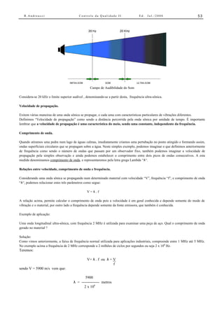 R.Andreucci                             Controle da Qualidade II                   Ed.   Jul./2008                       53




                                                   Campo de Audibilidade do Som

Considera-se 20 kHz o limite superior audível , denominando-se a partir desta, frequência ultra-sônica.

Velocidade de propagação.

Exitem várias maneiras de uma onda sônica se propagar, e cada uma com características particulares de vibrações diferentes.
Definimos “Velocidade de propagação” como sendo a distância percorrida pela onda sônica por unidade de tempo. É importante
lembrar que a velocidade de propagação é uma característica do meio, sendo uma constante, independente da frequência.

Comprimento de onda.

Quando atiramos uma pedra num lago de águas calmas, imediatamente criamos uma pertubação no ponto atingido e formando assim,
ondas superficiais circulares que se propagam sobre a água. Neste simples exemplo, podemos imaginar o que definimos anteriormente
de frequência como sendo o número de ondas que passam por um observador fixo, também podemos imaginar a velocidade de
propagação pela simples observação e ainda podemos estabelecer o comprimento entre dois picos de ondas consecutivos. A esta
medida denominamos comprimento de onda, e representaremos pela letra grega Lambda “λ“.

Relações entre velocidade, comprimento de onda e frequência.

Considerando uma onda sônica se propagando num determinado material com velocidade “V”, frequência “f”, e comprimento de onda
“λ“, podemos relacionar estes três parâmetros como segue:

                                                V=λ.f

A relação acima, permite calcular o comprimento de onda pois a velocidade é em geral conhecida e depende somente do modo de
vibração e o material, por outro lado a frequência depende somente da fonte emissora, que também é conhecida.

Exemplo de aplicação:

Uma onda longitudinal ultra-sônica, com frequência 2 MHz é utilizada para examinar uma peça de aço. Qual o comprimento de onda
gerado no material ?

Solução:
Como vimos anteriormente, a faixa de frequência normal utilizada para aplicações industriais, compreende entre 1 MHz até 5 MHz.
No exemplo acima a frequência de 2 MHz corresponde a 2 milhões de ciclos por segundos ou seja 2 x 106 Hz.
Teremos:

                                                V= λ . f ou λ = V
                                                                f
sendo V = 5900 m/s vem que:

                                              5900
                                       λ = -------------- metros
                                             2 x 106
 