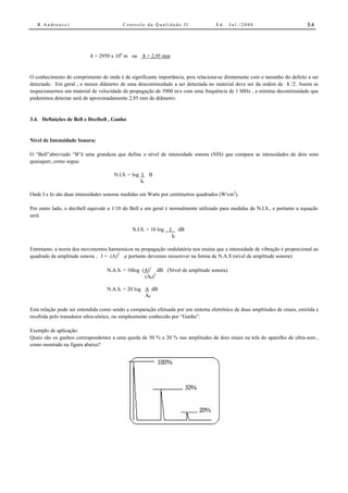 R.Andreucci                            Controle da Qualidade II                  Ed.   Jul./2008                           54




                           λ = 2950 x 106 m ou     λ = 2,95 mm


O conhecimento do comprimento de onda é de significante importância, pois relaciona-se diretamente com o tamanho do defeito a ser
detectado. Em geral , o menor diâmetro de uma descontinuidade a ser detectada no material deve ser da ordem de λ /2. Assim se
inspecionarmos um material de velocidade de propagação de 5900 m/s com uma frequência de 1 MHz , a mínima decontinuidade que
poderemos detectar será de aproximadamente 2,95 mm de diâmetro.


3.4. Definições de Bell e Decibell , Ganho


Nível de Intensidade Sonora:

O “Bell”abreviado “B”é uma grandeza que define o nível de intensidade sonora (NIS) que compara as intensidades de dois sons
quaisquer, como segue:

                                      N.I.S. = log I B
                                                   I0

Onde I e Io são duas intensidades sonoras medidas em Watts por centímetros quadrados (W/cm2).

Por outro lado, o decibell equivale a 1/10 do Bell e em geral é normalmente utilizado para medidas de N.I.S., e portanto a equação
será:

                                              N.I.S. = 10 log   I        dB
                                                                    I0

Entretanto, a teoria dos movimentos harmonicos na propagação ondulatória nos ensina que a intensidade de vibração é proporcional ao
quadrado da amplitude sonora , I = (A) 2 ,e portanto devemos reescrever na forma de N.A.S (nível de amplitude sonora):

                                   N.A.S. = 10log (A)2 dB (Nível de amplitude sonora).
                                                   (A0)2

                                   N.A.S. = 20 log A dB
                                                   A0

Esta relação pode ser entendida como sendo a comparação efetuada por um sistema eletrônico de duas amplitudes de sinais, emitida e
recebida pelo transdutor ultra-sônico, ou simplesmente conhecido por “Ganho”.

Exemplo de aplicação:
Quais são os ganhos correspondentes a uma queda de 50 % e 20 % nas amplitudes de dois sinais na tela do aparelho de ultra-som ,
como mostrado na figura abaixo?
 