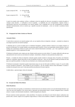 R.Andreucci                             Controle da Qualidade II                    Ed.   Jul./2008                           55



a) para variação de 50%      G = 20 log 0,50 dB
                                      G = - 6 dB

b) para variação de 20 %     G = 20 log 0,20 dB
                                      G = -14 dB


A partir do exemplo acima, podemos verificar a calibração vertical do aparelho de ultra-som, executando no controle de ganho as
variações acima descritas , e verificando na tela do aparelho , as amplitudes dos ecos correspondentes. Algumas normas e
especificações descrevem este procedimento com maiores detalhes. Caso a amplitude dos ecos não corresponderem ao esperado,
calculado matematicamente, deve-se concluir que o aparelho necessita de manutenção , e deve ser enviado à assistência técnica
especializada.




3.5.   Propagação das Ondas Acústicas no Material


Atenuação Sônica:

A onda sônica ao percorrer um material qualquer sofre, em sua trajetória efeitos de dispersão e absorção , resultando na redução da
sua energia ao percorrer um material qualquer.

A dispersão deve-se ao fato da matéria não ser totalmente homogênea, contendo interfaces naturais de sua própria estrutura ou
processo de fabricação. Por exemplo fundidos, que apresentam grãos de grafite e ferrita com propriedades elásticas distintas. Para esta
mudança das características elásticas de ponto num mesmo material denominamos anisotropia , que é mais significativo quando o
tamanho de grão for 1/10 do comprimento de onda.

O fenômeno da absorção ocorre sempre que uma vibração acústica percorre um meio elástico. É a energia cedida pela onda para que
cada partícula do meio execute um movimento de oscilação , transmitindo a vibração às outras partículas do próprio meio.

Portanto , o resultado dos efeitos de dispersão e absorção quando somados resultam na atenuação sônica. Na prática, este fenômeno
poderá ser visualizado, quando observamos na tela do aparelho de ultra-som, vários ecos de reflexão de fundo provenientes de uma
peça com superfícies paralelas. As alturas dos ecos diminuem com a distância percorrida pela onda.

O fenômeno da atenuação é importante quando inspecionamos peças em que este fator pode inviabilizar o ensaio. É o caso de soldas
em aços inoxidáveis austeníticos , peças forjadas em aços inoxidáveis , que são exemplos clássicos desta dificuldade. O controle e
avaliação da atenuação nestes casos é razão para justificar procedimentos de ensaio especiais.

A tabela abaixo , apresenta alguns valores de atenuação.

                                                              Tabela 3.3
                                  Material aço Cr-Ni              Atenuação Sônica em ( dB/mm)
                                      Forjados                            0,009 a 0,010
                                     Laminados                                0,018
                                      Fundidos                            0,040 a 0,080

3.6. Geração das Ondas Ultra-Sônicas

Efeito Piezelétrico:

As ondas ultra-sônicas são geradas ou introduzidas no material através de um elemento emissor com uma determinada dimensão e que
vibra com uma certa frequência. Este emissor pode se apresentar com determinadas formas (circular, retangular).Tanto o elemento
emissor e receptor, são denominados transdutores, também designados por cabeçotes.

Diversos materiais (cristais) apresentam o efeito piezelétrico. Se tomarmos uma lâmina de certo formato (placa) e aplicarmos uma
pressão sobre o mesmo, surgem em sua superfície cargas elétricas. O efeito inverso também é verdadeiro: se aplicarmos dois eletrodos
 