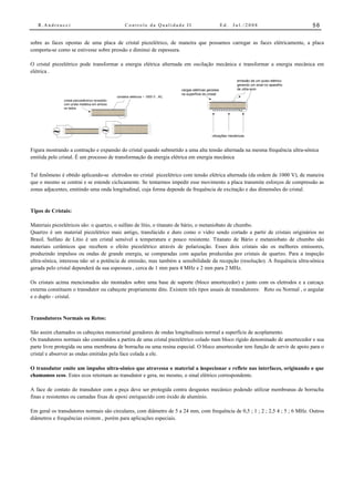 R.Andreucci                                         Controle da Qualidade II                                 Ed.   Jul./2008                       56


sobre as faces opostas de uma placa de cristal piezelétrico, de maneira que possamos carregar as faces elétricamente, a placa
comporta-se como se estivesse sobre pressão e diminui de espessura.

O cristal piezelétrico pode transformar a energia elétrica alternada em oscilação mecânica e transformar a energia mecânica em
elétrica .
                                                                                                                       emissão de um pulso elétrico
                                                                                                                       gerando um sinal no aparelho
                                                                                     cargas elétricas geradas          de ultra-som
                                                                                     na superfície do cristal
                                                  contatos elétricos ~ 1000 V , AC
               cristal piezoeléctrico revestido
               com prata metálica em ambos
               os lados
                                                                                                        +++++++++++++++




          ~                                ~                                                            vibrações mecânicas



Figura mostrando a contração e expansão do cristal quando submetido a uma alta tensão alternada na mesma frequência ultra-sônica
emitida pelo cristal. É um processo de transformação da energia elétrica em energia mecânica


Tal fenômeno é obtido aplicando-se eletrodos no cristal piezelétrico com tensão elétrica alternada (da ordem de 1000 V), de maneira
que o mesmo se contrai e se estende ciclicamente. Se tentarmos impedir esse movimento a placa transmite esforços de compressão as
zonas adjacentes, emitindo uma onda longitudinal, cuja forma depende da frequência de excitação e das dimensões do cristal.


Tipos de Cristais:

Materiais piezelétricos são: o quartzo, o sulfato de lítio, o titanato de bário, o metaniobato de chumbo.
Quartzo é um material piezelétrico mais antigo, translúcido e duro como o vidro sendo cortado a partir de cristais originários no
Brasil. Sulfato de Lítio é um cristal sensível a temperatura e pouco resistente. Titanato de Bário e metaniobato de chumbo são
materiais cerâmicos que recebem o efeito piezelétrico através de polarização. Esses dois cristais são os melhores emissores,
produzindo impulsos ou ondas de grande energia, se comparadas com aquelas produzidas por cristais de quartzo. Para a inspeção
ultra-sônica, interessa não só a potência de emissão, mas também a sensibilidade da recepção (resolução). A frequência ultra-sônica
gerada pelo cristal dependerá da sua espessura , cerca de 1 mm para 4 MHz e 2 mm para 2 MHz.

Os cristais acima mencionados são montados sobre uma base de suporte (bloco amortecedor) e junto com os eletrodos e a carcaça
externa constituem o transdutor ou cabeçote propriamente dito. Existem três tipos usuais de transdutores: Reto ou Normal , o angular
e o duplo - cristal.


Transdutores Normais ou Retos:

São assim chamados os cabeçotes monocristal geradores de ondas longitudinais normal a superfície de acoplamento.
Os trandutores normais são construídos a partira de uma cristal piezelétrico colado num bloco rígido denominado de amortecedor e sua
parte livre protegida ou uma membrana de borracha ou uma resina especial. O bloco amortecedor tem função de servir de apoio para o
cristal e absorver as ondas emitidas pela face colada a ele.

O transdutor emite um impulso ultra-sônico que atravessa o material a inspecionar e reflete nas interfaces, originando o que
chamamos ecos. Estes ecos retornam ao transdutor e gera, no mesmo, o sinal elétrico correspondente.

A face de contato do transdutor com a peça deve ser protegida contra desgastes mecânico podendo utilizar membranas de borracha
finas e resistentes ou camadas fixas de epoxi enriquecido com óxido de alumínio.

Em geral os transdutores normais são circulares, com diâmetro de 5 a 24 mm, com frequência de 0,5 ; 1 ; 2 ; 2,5 4 ; 5 ; 6 MHz. Outros
diâmetros e frequências existem , porém para aplicações especiais.
 