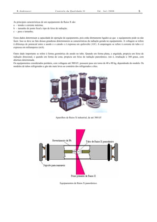 R.Andreucci                            Controle da Qualidade II                   Ed.   Jul./2008                          5



As principais características de um equipamento de Raios X são:
a - tensão e corrente máxima;
b - tamanho do ponto focal e tipo de feixe de radiação;
c - peso e tamanho;

Esses dados determinam a capacidade de operação do equipamento, pois estão diretamente ligados ao que o equipamento pode ou não
fazer. Isso se deve ao fato dessas grandezas determinarem as características da radiação gerada no equipamento. A voltagem se refere
à diferença de potencial entre o anodo e o catodo e é expressa em quilovolts ( kV). A amperagem se refere à corrente do tubo e é
expressa em miliamperes (mA).

Outro dado importante se refere à forma geométrica do anodo no tubo. Quando em forma plana, e angulada, propicia um feixe de
radiação direcional, e quando em forma de cone, propicia um feixe de radiação panorâmico, isto é, irradiação a 360 graus, com
abertura determinada.
Os equipamentos considerados portáteis, com voltagens até 300 kV, possuem peso em torno de 40 a 80 kg, dependendo do modelo. Os
modelos de tubos refrigerados a gás são mais leves ao contrário dos refrigerados a óleo.




                                          Aparelhos de Raios X industrial, de até 300 kV




                                              Equipamentos de Raios X panorâmico.
 