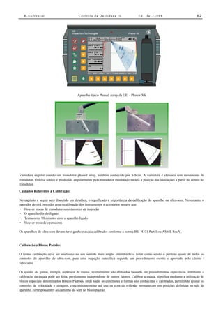 R.Andreucci                             Controle da Qualidade II                   Ed.   Jul./2008                           62




                                          Aparelho típico Phased Array da GE - Phasor XS




Varredura angular usando um transdutor phased array, também conhecido por S-Scan. A varredura é efetuada sem movimento do
transdutor. O feixe sonico é produzido angularmente pelo transdutor mostrando na tela a posição das indicações a partir do centro do
transdutor.

Cuidados Referentes à Calibração:

No capítulo a seguir será discutido em detalhes, o significado e importância da calibração do aparelho de ultra-som. No entanto, o
operador deverá proceder uma recalibração dos instrumentos e acessórios sempre que:
• Houver trocas de transdutores no decorrer de inspeção
• O aparelho for desligado
• Transcorrer 90 minutos com o aparelho ligado
• Houver troca de operadores

Os aparelhos de ultra-som devem ter o ganho e escala calibrados conforme a norma BSI 4331 Part.1 ou ASME Sec.V.


Calibração e Blocos Padrão:

O termo calibração deve ser analisado no seu sentido mais amplo entendendo o leitor como sendo o perfeito ajuste de todos os
controles do aparelho de ultra-som, para uma inspeção específica segundo um procedimento escrito e aprovado pelo cliente /
fabricante.

Os ajustes do ganho, energia, supressor de ruídos, normalmente são efetuados baseado em procedimentos específicos, entretanto a
calibração da escala pode ser feita, previamente independente de outros fatores. Calibrar a escala, significa mediante a utilização de
blocos especiais denominados Blocos Padrões, onde todas as dimensões e formas são conhecidas e calibradas, permitindo ajustar os
controles de velocidade e zeragem, concomitantemente até que os ecos de reflexão permaneçam em posições definidas na tela do
aparelho, correspondentes ao caminho do som no bloco padrão.
 