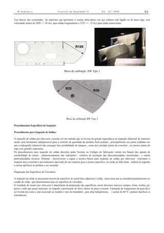 R.Andreucci                             Controle da Qualidade II                  Ed.   Jul./2008                           63


Tais blocos são construídos de materiais que permitem o exame ultra-sônico em aço carbono não ligado ou de baixa liga, com
velocidade sônica de 5920 +/- 30 m/s para ondas longitudinais e 3255 +/- 15 m/s para ondas transversais.




                                                           R100




                                                Bloco de calibração IIW Tipo 1




                                                  R25
                                                                             R50




                                                   Bloco de calibração IIW Tipo 2

Procedimentos Específicos de Inspeção

Procedimento para Inspeção de Soldas:

A inspeção de soldas por ultra-som ,consiste em um método que se reveste de grande importância na inspeção industrial de materiais
sendo uma ferramenta indispensável para o controle da qualidade do produto final acabado , principalmente em juntas soldadas em
que a radiografia industrial não consegue boa sensibilidade de imagem , como por exemplo juntas de conexões , ou mesmo juntas de
topo com grandes espessuras.
Os procedimentos para inspeção de soldas descritos pelas Normas ou Códigos de fabricação variam em função dos ajustes de
sensibilidade do ensaio , dimensionamento das indicações , critérios de aceitação das descontinuidades encontradas , e outras
particularidades técnicas. Portanto , descrevemos a seguir a técnica básica para inspeção de soldas por ultra-som , entretanto o
inspetor deve consultar o procedimento aprovado de sua empresa para o ensaio específico, ou ainda na falta deste , elabora-lo segundo
a norma aplicável ao produto a ser ensaiado.

Preparação das Superfícies de Varredura:

A inspeção da solda se processará através da superfície do metal base adjacente à solda , numa área que se estenderá paralelamente ao
cordão de solda , que denominamos área ou superfície de varredura .
O resultado do ensaio por ultra-som é dependente da preparação das superfícies, assim devemos remover carepas, tintas, óxidos, pó,
graxa e tudo que possa mascarar, ou impedir a penetração do feixe sônico na peça a ensaiar. Limitação de temperatura da peça deve
ser levado em conta e está associado ao modelo e tipo do transdutor , pois altas temperaturas ( acima de 60 oC ) podem danificar os
transdutores.
 
