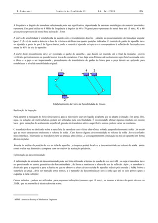 R.Andreucci                              Controle da Qualidade II                  Ed.   Jul./2008                           65




A frequência e ângulo do transdutor selecionado pode ser significativo, dependendo da estrutura metalúrgica do material ensaiado e
espessura. Em geral utiliza-se 4 MHz de frequência e ângulos de 60 e 70 graus para espessuras do metal base até 15 mm ; 45 e 60
graus para espessuras de metal base acima de 15 mm

A curva de sensibilidade é estabelecida de acordo com o procedimento descrito , através do posicionamento do transdutor angular
(pos.1,2 ,3 e 4) de modo a detectar o furo de referência do bloco nas quatro posições indicadas. O controle de ganho do aparelho deve
ser ajustado a partir da pos.1 da figura abaixo, onde o controle é ajustado até que o eco correspondente à reflexão do furo tenha uma
altura de 80% da tela do aparelho.

A partir deste procedimento deve ser registrado o ganho do aparelho , que deverá ser mantido até o final da inspeção , porem
verificado periodicamente ou quando houver troca de operadores. Caso haja uma diferença de acabamento superficial acentuada entre
o bloco e a peça a ser inspecionada , procedimento de transferência de ganho do bloco para a peça deverá ser aplicado, para
restabelecer o nível de sensibilidade original.




                                         Estabelecimento da Curva de Sensibilidade do Ensaio

Realização da Inspeção

Para garantir a passagem do feixe sônico para a peça é necessário usar um líquido acoplante que se adapte à situação. Em geral, óleo,
água, ou soluções de metil-celulose, podem ser utilizadas para esta finalidade. É recomendado efetuar algumas medidas no mesmo
local , pois variações de acabamento superficial, pressão do transdutor sobre a superfície e outros, podem variar os resultados.

O transdutor deve ser deslizado sobre a superfície de varredura com o feixe ultra-sônico voltado perpendicularmente à solda , de modo
que as ondas atravessem totalmente o volume da solda . Caso houver alguma descontinuidade no volume de solda , haverá reflexão
nesta interface , retornando ao transdutor parte da energia ultra-sônica , e consequentemente a indicação na tela do aparelho em forma
de eco ou pulso.

Através da análise da posição do eco na tela do aparelho , o inspetor poderá localizar a descontinuidade no volume de solda , assim
como avaliar sua dimensão e comparar com os critérios de aceitação aplicáveis.

Delimitação da descontinuidade:

A delimitação da extensão da descontinuidade pode ser feita utilizando a técnica da queda do eco em 6 dB , ou seja o transdutor deve
ser posicionado no centro geométrico da descontinuidade , de forma a maximizar a altura do eco de reflexão. Após , o transdutor é
deslocado para a esquerda e para a direita até que se observe a altura do eco na tela do aparelho reduzir pela metade (- 6dB). Sobre a
superfície da peça , deve ser marcado estes pontos, e o tamanho da descontinuidade será a linha que uni os dois pontos (para a
esquerda e para a direita)

Outros métodos , podem ser utilizados para pequenas indicações (menores que 10 mm) , ou mesmo a técnica da queda do eco em
20dB , que se assemelha à técnica descrita acima.




*ASME American Society of Mechanical Engineers
 