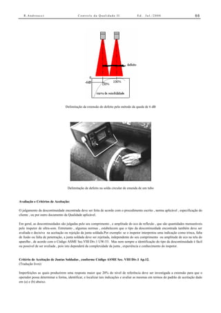 R.Andreucci                            Controle da Qualidade II                   Ed.   Jul./2008                           66




                                 Delimitação da extensão do defeito pelo método da queda de 6 dB




                                   Delimitação de defeito na solda circular de emenda de um tubo


Avaliação e Critérios de Aceitação:

O julgamento da descontinuidade encontrada deve ser feita de acordo com o procedimento escrito , norma aplicável , especificação do
cliente , ou por outro documento da Qualidade aplicável.

Em geral, as descontinuidades são julgadas pelo seu comprimento , e amplitude do eco de reflexão , que são quantidades mensuráveis
pelo inspetor de ultra-som. Entretanto , algumas normas , estabelecem que o tipo da descontinuidade encontrada também deve ser
avaliada e decisiva na aceitação ou rejeição da junta soldada.Por exemplo: se o inspetor interpretou uma indicação como trinca, falta
de fusão ou falta de penetração, a junta soldada deve ser rejeitada, independente do seu comprimento ou amplitude de eco na tela do
aparelho , de acordo com o Código ASME Sec.VIII Div.1 UW-53. Mas nem sempre a identificação do tipo da descontinuidade é fácil
ou possível de ser avaliada , pois isto dependerá da complexidade da junta , experiência e conhecimento do inspetor.


Critério de Aceitação de Juntas Soldadas , conforme Código ASME Sec. VIII Div.1 Ap.12.
(Tradução livre)

Imperfeições as quais produzirem uma resposta maior que 20% do nível de referência deve ser investigada a extensão para que o
operador possa determinar a forma, identificar, e localizar tais indicações e avaliar as mesmas em termos do padrão de aceitação dado
em (a) e (b) abaixo.
 