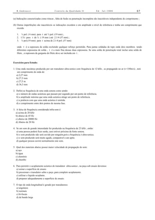 R.Andreucci                             Controle da Qualidade II                   Ed.   Jul./2008                           67


(a) Indicações caracterizadas como trincas , falta de fusão ou penetração incompleta são inaceitáveis independente do comprimento ;

(b) Outras imperfeições são inaceitáveis se indicações excedem o em amplitude o nível de referência e tenha um comprimento que
    exceda:

   1. ¼ pol. ( 6 mm) para t até ¾ pol. (19 mm) ;
   2. 1/3.t para t de ¾ ( 19 mm ) até 2.1/4 (57 mm) ;
   3. ¾ pol.(19 mm) para t acima de 2.1/4 pol. (57 mm)

   onde t é a espessura da solda excluindo qualquer reforço permitido. Para juntas soldadas de topo onde dois membros tendo
   diferentes espessuras de solda , t é a mais fina dessas duas espessuras. Se uma solda de penetração total inclue uma solda de
   filete , a espessura da garganta do filete deve ser incluída em t .


Exercícios para Estudo:

1. Uma onda mecânica produzida por um transdutor ultra-sonico com frequência de 12 kHz , se propagando no ar (v=330m/s) , terá
    um comprimento de onda de:
   a) 2,27 mm
   b) 27,5 mm
   c) 27,5 m
   d) 36,3 mm

2. Defini-se frequência de uma onda sonora como sendo:
   a) o número de ondas acústicas que passam por segundo por um ponto de referência.
   b) a amplitude máxima que uma onda acústica atinge um ponto de referência.
   c) a potência com que uma onda acústica é emitida.
   d) o comprimento entre dois pontos de mesma fase.

3. A faixa de frequência considerada infra-som é:
   a) acima de 20 kHz
   b) abaixo de 45 Hz
   c) abaixo de 20000 Hz
   d) Abaixo de 20 Hz

4. Se um som de grande intensidade for produzido na frequência de 23 kHz , então:
   a) uma pessoa poderá ficar surda, caso estiver próxima da fonte sonora.
   b) o som produzido não será ouvido por ninguém,pois a frequência é ultra-sonica.
   c) o som produzido será muito agudo, comparável a um apito.
   d) qualquer pessoa ouvirá normalmente este som.

5. Qual dos materiais abaixo possui maior velocidade de propagação do som:
   a) aço
   b) água
   c) alumínio
   d) chumbo

6. Para permitir o acoplamento acústico do transdutor ultra-sonico , na peça sob ensaio devemos:
   a) usinar a superfície de ensaio
   b) pressionar o transdutor sobre a peça ,para completo acoplamento.
   c) utilizar o líquido acoplante.
   d) preparar adequadamente a superfície de ensaio.

7. O tipo de onda longitudinal é gerado por transdutores:
   a) angulares
   b) normais
   c) bi-focais
   d) de banda larga
 