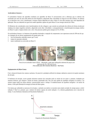 R.Andreucci                              Controle da Qualidade II                   Ed.   Jul./2008                         6



Aceleradores Lineares :

O aceleradores lineares são aparelhos similiares aos aparelhos de Raios X convencionais com a diferença que os elétrons são
acelerados por meio de uma onda elétrica de alta frequência, adquirindo altas velocidades ao longo de um tubo retilíneo. Os elétrons
ao se chocarem com o alvo, transformam a energia cinética adquirida em calor e Raios X com altas energias cujo valor dependerá da
aplicação. Para uso industrial em geral são usados aparelhos capazes de gerar Raios X com energia máxima de 4 Mev.

Os Betatrons são considerados como transformadores de alta voltagem o que consiste na aceleração dos elétrons de forma circular por
mudança do campo magnético primário, adquirindo assim altas velocidades e consequentemente a transformação da energia cinética
em Raios X, após o impacto destes com o alvo. Este processo podem gerar energias de 10 a 30 Mev.

Os aceleradores lineares e os betatrons são aparelhos destinados a inspeção de componentes com espessuras acima de 200 mm de aço.
As vantagens do uso desses equipamentos de grande porte, são:
•   foco de dimensões reduzidas (menor que 2 mm)
•   tempo de exposição reduzido
•   maior rendimento na conversão em Raios X




                   Fotos de um acelerador linear LINAC - Mitsubishi, usado para radiografia industrial de peças com
                                                   espessura de 20 a 300 mm de aço.
                                            (Foto cedida pela CBC Indústrias Mecânicas – São Paulo)

Equipamentos de Raios Gama:

Com o desenvolvimento dos reatores nucleares, foi possível a produção artificial de isótopos radioativos através de reações nucleares
de ativação.

O fenômeno de ativação, ocorre quando elementos naturais são colocados junto ao núcleo de um reator e, portanto, irradiados por
neutrons térmicos, que atingem o núcleo do átomo, penetrando nele. Isto cria uma quebra de equilíbrio energético no núcleo, e ao
mesmo tempo muda sua massa atômica, caracterizando assim o isótopo. O estabelecimento do equilíbrio energético do núcleo do
átomo, é feito pela liberação de energia na forma de Raios gama.

Um átomo que submetido ao processo de ativação, e portanto seu núcleo se encontra num estado excitado de energia passa a emitir
radiação. É fácil ver, portanto, que o número de átomos capazes de emitir radiação ( A ), diminui gradualmente com o decorrer do
tempo. A esse fenômeno chamamos de Decaimento Radioativo.

                                        A
                                        Ao



                                                        decaimento radioativo




                                                                                  Tempo
                                                Esquema do Decaimento Radioativo.
 
