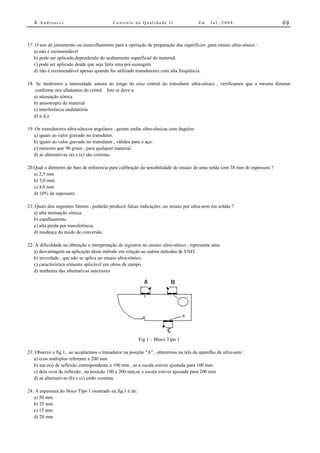 R.Andreucci                             Controle da Qualidade II                    Ed.   Jul./2008                      69



17. O uso de jateamento ou esmerilhamento para a operação de preparação das superfícies ,para ensaio ultra-sônico :
   a) não é recomendável
   b) pode ser aplicado,dependendo do acabamento superficial do material.
   c) pode ser aplicado desde que seja feita uma pré-usinagem
   d) não é recomendável apenas quando for utilizado transdutores com alta frequência.

18. Se medirmos a intensidade sonora ao longo do eixo central do transdutor ultra-sônico , verificamos que a mesma diminui
    conforme nos afastamos do cristal. Isto se deve a:
   a) atenuação sônica
   b) anisotropia do material
   c) interferência ondulatória
   d) n.d.a

19. Os transdutores ultra-sônicos angulares , geram ondas ultra-sônicas com ângulos:
   a) iguais ao valor gravado no transdutor.
   b) iguais ao valor gravado no transdutor , válidos para o aço.
   c) menores que 90 graus , para qualquer material.
   d) as alternativas (a) e (c) são corretas.

20.Qual o diêmetro do furo de referencia para calibração da sensibilidade do ensaio de uma solda com 38 mm de espessura ?
   a) 2,5 mm
   b) 3,0 mm.
   c) 4,0 mm
   d) 10% da espessura

21. Quais dos seguintes fatores , poderão produzir falsas indicações ,no ensaio por ultra-som em soldas ?
   a) alta atenuação sônica.
   b) espalhamento
   c) alta perda por transferência.
   d) mudança do modo de conversão.

22. A dificuldade na obtenção e interpretação de registros no ensaio ultra-sônico , representa uma
   a) desvantagem na aplicação deste método em relação ao outros métodos de END.
   b) inverdade , que não se aplica ao ensaio ultra-sônico.
   c) característica sómente aplicável em obras de campo.
   d) nenhuma das alternativas anteriores




                                                          Fig.1 – Bloco Tipo 1

23. Observe a fig.1 , ao acoplarmos o transdutor na posição "A" , obteremos na tela do aparelho de ultra-som :
   a) ecos múltiplos referente a 200 mm
   b) um eco de reflexão correspondente a 100 mm , se a escala estiver ajustada para 100 mm.
   c) dois ecos de reflexão , na posição 100 e 200 mm,se a escala estiver ajustada para 200 mm
   d) as alternativas (b) e (c) estão corretas.

24. A espessura do bloco Tipo 1 mostrado na fig.1 é de:
   a) 50 mm
   b) 25 mm
   c) 15 mm
   d) 20 mm
 
