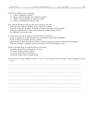 R.Andreucci                                                  Controle da Qualidade II                                          Ed.      Jul./2008                                            70



25.O bloco de calibração Tipo 2 é usado para :
   a) verificar a qualidade do transdutor
   b) calibrar a escala do aparelho cokm transdutores angulares
   c) calibrar a escala do aparelho com trasdutores normais
   d) verificar a sensibilidade do ensaio em soldas

26.O critério de aceitação do ensaio por ultra-som de uma peça , deve estar:
   a) baseado no furo padrão de referência ,em que o aparelho foi calibrado.
   b) baseado no bom senso do inspetor ,ao analisar as indicações produzidas na tela do aparelho.
   c) baseado no procedimento de ensaio ,norma ou projeto de contrução da peça ensaiada.
   d) as alternativas (b) e (c) são corretas.

27.A inspeção por ultra-som de soldas em materiais inoxidáveis austeníticos , ...........................
   a) deve ser evitada ,pois a grande atenuação sônica neste material é fator de não confiabilidade.
   b) pode ser feita da mesma forma que em aços carbono.
  c) pode ser feita da mesma forma que aços carbono , porém acrescentando um ganho de 6 dB como fator de segurança
   d) deve ser evitada,pois a impedância acústica neste material é muito alta,dificultando o ensaio.

29.Qual é a principal função do cristal piezoelétrico do transdutor ?
   a) converter energia elétrica em mecanica e vice versa
   b) converter energia mecânica em elétrica
   c) converter energia elétrica em mecânica
   d) converter energia cinética em energia elétrica

30.De acordo com o Código ASME Sec. VIII Div. 1 UW-11, em que condição é possível substituir o ensaio radiográfico por ultra-
   som ?

...............................................................................................................................................................................................

...............................................................................................................................................................................................

...............................................................................................................................................................................................

...............................................................................................................................................................................................

...............................................................................................................................................................................................

...............................................................................................................................................................................................

...............................................................................................................................................................................................

...............................................................................................................................................................................................
 