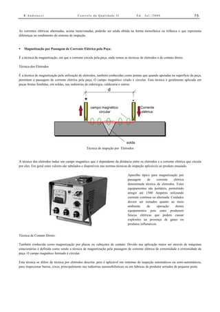 R.Andreucci                            Controle da Qualidade II                     Ed.   Jul./2008                       75



As correntes elétricas alternadas, acima mencionadas, poderão ser ainda obtida na forma monofásica ou trifásica o que representa
diferenças no rendimento do sistema de inspeção.


•   Magnetização por Passagem de Corrente Elétrica pela Peça:

É a técnica de magnetização, em que a corrente circula pela peça, onde temos as técnicas de eletrodos e de contato direto.

Técnica dos Eletrodos

É a técnica de magnetização pela utilização de eletrodos, também conhecidas como pontas que quando apoiadas na superfície da peça,
permitem a passagem de corrente eletríca pela peça. O campo magnético criado é circular. Esta técnica é geralmente aplicada em
peças brutas fundidas, em soldas, nas indústrias de siderurgia, calderaria e outros.
                                                                  d
                                                +                                   -
                                                     campo magnético                      Corrente
                                                         circular                         elétrica




                                                                               solda
                                                  Técnica de inspeção por Eletrodos


A técnica dos eletrodos induz um campo magnético que é dependente da distância entre os eletrodos e a corrente elétrica que circula
por eles. Em geral estes valores são tabelados e disponíveis nas normas técnicas de inspeção aplicáveis ao produto ensaiado.

                                                                                Aparelho típico para magnetização por
                                                                                passagem      de     corrente    elétrica
                                                                                denominada técnica de eletrodos. Estes
                                                                                equipamentos são portáteis, permitindo
                                                                                atingir até 1500 Ampéres utilizando
                                                                                corrente contínua ou alternada. Cuidados
                                                                                devem ser tomados quanto ao meio
                                                                                ambiente      de     operação      destes
                                                                                equipamentos pois estes produzem
                                                                                faíscas elétricas que podem causar
                                                                                explosões na presença de gases ou
                                                                                produtos inflamáveis.


Técnica de Contato Direto:

Também conhecida como magnetização por placas ou cabeçotes de contato. Devido sua aplicação maior ser através de máquinas
estacionárias é definida como sendo a técnica de magnetização pela passagem de corrente elétrica de extremidade a extremidade da
peça. O campo magnético formado é circular.

Esta técnica se difere da técnica por eletrodos descrita ,pois é aplicável em sistemas de inspeção automáticos ou semi-automáticos,
para inspecionar barras, eixos, principalmente nas indústrias automobilísticas ou em fabricas de produtor seriados de pequeno porte.
 