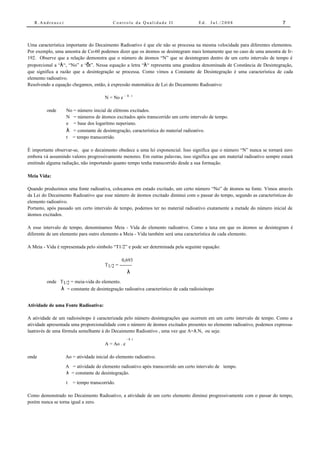 R.Andreucci                            Controle da Qualidade II                 Ed.   Jul./2008                          7



Uma característica importante do Decaimento Radioativo é que ele não se processa na mesma velocidade para diferentes elementos.
Por exemplo, uma amostra de Co-60 podemos dizer que os átomos se desintegram mais lentamente que no caso de uma amostra de Ir-
192. Observe que a relação demonstra que o número de átomos “N” que se desintegram dentro de um certo intervalo de tempo é
proporcional a “λ“, “No” e “δt”. Nessa equação a letra “λ“ representa uma grandeza denominada de Constância de Desintegração,
que significa a razão que a desintegração se processa. Como vimos a Constante de Desintegração é uma característica de cada
elemento radioativo.
Resolvendo a equação chegamos, então, à expressão matemática de Lei do Decaimento Radioativo:

                                                 - λ.t
                                      N = No e

         onde     No = número inicial de elétrons excitados.
                  N = números de átomos excitados após transcorrido um certo intervalo de tempo.
                  e = base dos logaritmo neperiano.
                  λ = constante de desintegração, característica do material radioativo.
                  t = tempo transcorrido.

É importante observar-se, que o decaimento obedece a uma lei exponencial. Isso significa que o número “N” nunca se tornará zero
embora vá assumindo valores progressivamente menores. Em outras palavras, isso significa que um material radioativo sempre estará
emitindo alguma radiação, não importando quanto tempo tenha transcorrido desde a sua formação.

Meia Vida:

Quando produzimos uma fonte radioativa, colocamos em estado excitado, um certo número “No” de átomos na fonte. Vimos através
da Lei do Decaimento Radioativo que esse número de átomos excitado diminui com o passar do tempo, segundo as características do
elemento radioativo.
Portanto, após passado um certo intervalo de tempo, podemos ter no material radioativo exatamente a metade do número inicial de
átomos excitados.

A esse intervalo de tempo, denominamos Meia - Vida do elemento radioativo. Como a taxa em que os átomos se desintegram é
diferente de um elemento para outro elemento a Meia - Vida também será uma característica de cada elemento.

A Meia - Vida é representada pelo símbolo “T1/2” e pode ser determinada pela seguinte equação:

                                              0,693
                                      T1/2 = --------
                                                   λ
         onde T1/2 = meia-vida do elemento.
              λ = constante de desintegração radioativa característico de cada radioisótopo

Atividade de uma Fonte Radioativa:

A atividade de um radioisótopo é caracterizada pelo número desintegrações que ocorrem em um certo intervalo de tempo. Como a
atividade apresentada uma proporcionalidade com o número de átomos excitados presentes no elemento radioativo, podemos expressa-
laatravés de uma fórmula semelhante à do Decaimento Radioativo , uma vez que A=λ.N, ou seja:
                                                   - λ .t
                                      A = Ao . e

onde              Ao = atividade inicial do elemento radioativo.
                  A = atividade do elemento radioativo após transcorrido um certo intervalo de tempo.
                  λ = constante de desintegração.
                  t   = tempo transcorrido.

Como demonstrado no Decaimento Radioativo, a atividade de um certo elemento diminui progressivamente com o passar do tempo,
porém nunca se torna igual a zero.
 