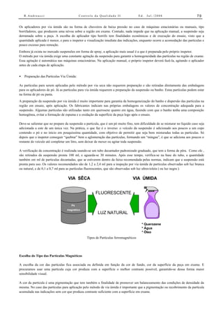R.Andreucci                            Controle da Qualidade II                    Ed.   Jul./2008                          79


Os aplicadores por via úmida são na forma de chuveiros de baixa pressão no caso de máquinas estacionárias ou manuais, tipo
borrifadores, que produzem uma névoa sobre a região em exame. Contudo, nada impede que na aplicação manual, a suspensão seja
derramada sobre a peça. A escolha do aplicador tipo borrifo tem finalidades econômicas e de execução do ensaio, visto que a
quantidade aplicada é menor, e para o inspetor a visualização imediata das indicações, enquanto ocorre a acomodação das partículas e
pouco excesso para remoção.
Embora já exista no mercado suspensões em forma de spray, a aplicação mais usual é a que é preparada pelo próprio inspetor.
O método por via úmida exige uma constante agitação da suspensão para garantir a homogeneidade das partículas na região de exame.
Essa agitação é automática nas máquinas estacionárias. Na aplicação manual, o próprio inspetor deverá fazê-la, agitando o aplicador
antes de cada etapa de aplicação.


•   Preparação das Partículas Via Úmida:

As partículas para serem aplicadas pelo método por via seca não requerem preparação e são retiradas diretamente das embalagens
para os aplicadores de pó. Já as partículas para via úmida requerem a preparação da suspensão ou banho. Estas partículas podem estar
na forma de pó ou pasta.
A preparação da suspensão por via úmida é muito importante para garantia da homogeneização do banho e dispersão das partículas na
região em ensaio, após aplicação. Os fabricantes indicam nas próprias embalagens os valores de concentração adequada para a
suspensão. Algumas partículas são utilizadas tanto em querosene quanto em água, fazendo com que o banho tenha uma composição
homogênea, evitar a formação de espuma e a oxidação da superfície da peça logo após o ensaio.

Deve-se salientar que no preparo da suspensão a partícula, que é um pó muito fino, tem dificuldade de se misturar no líquido caso seja
adicionada a este de um única vez. Na prática, o que faz é o inverso: o veículo da suspensão é adicionado aos poucos a um copo
contendo o pó e no início em pouquissíma quantidade, com objetivo de permitir que seja bem misturadas todas as partículas. Só
depois que o inspetor conseguir “quebrar” bem a aglomeração das partículas, formando um “mingau”, é que se adiciona aos poucos o
restante do veículo até completar um litro, sem deixar de mexer ou agitar toda suspensão.

A verificação da concentração é realizada usando-se um tubo decantador padronizado graduado, que tem a forma de pêra. Como ele ,
são retirados da suspensão pronta 100 ml, e aguarda-se 30 minutos. Após esse tempo, verifica-se na base do tubo, a quantidade
também em ml de partículas decantadas, que se estiverem dentro da faixa recomendada pelas normas, indicam que a suspensão está
pronta para uso. Os valores recomendados são de 1,2 a 2,4 ml para a inspeção por via úmida de partículas observadas sob luz branca
ou natural, e de 0,1 a 0,7 ml para as partículas fluorescentes, que são observadas sob luz ultravioleta ( ou luz negra ).

                                   VIA SÊCA                                       VIA ÚMIDA


                                                       FLUORESCENTE

                                     Pó
                                  magnético
                                                         LUZ NATURAL

                                                                                        * Querozene
                                                                                        * Água
                                                                                        * Óleo
                                                 Tipos de Partículas ferromagnéticos




Escolha do Tipo das Partículas Magnéticas

A escolha da cor das partículas fica associada ou definida em função da cor de fundo, cor da superfície da peça em exame. E
procuramos usar uma partícula cuja cor produza com a superfície o melhor contraste possível, garantido-se dessa forma maior
sensibilidade visual.

A cor da partícula é uma pigmentação que tem também a finalidade de promover um balanceamento das condições de densidade da
mesma. No caso das partículas para aplicação pelo método de via úmida é importante que a pigmentação ou recobrimento da partícula
acumulada nas indicações sem cor que produza contraste suficiente com a superfície em exame.
 