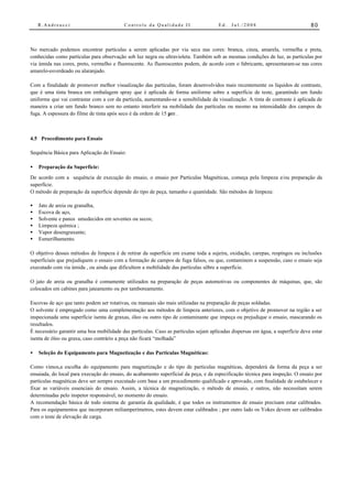 R.Andreucci                            Controle da Qualidade II                   Ed.   Jul./2008                           80



No mercado podemos encontrar partículas a serem aplicadas por via seca nas cores: branca, cinza, amarela, vermelha e preta,
conhecidas como partículas para observação sob luz negra ou ultravioleta. Também sob as mesmas condições de luz, as partículas por
via úmida nas cores, preto, vermelho e fluorescente. As fluorescentes podem, de acordo com o fabricante, apresentaram-se nas cores
amarelo-esverdeado ou alaranjado.

Com a finalidade de promover melhor visualização das partículas, foram desenvolvidos mais recentemente os líquidos de contraste,
que é uma tinta branca em embalagem spray que é aplicada de forma uniforme sobre a superfície de teste, garantindo um fundo
uniforme que vai contrastar com a cor da partícula, aumentando-se a sensibilidade da visualização. A tinta de contraste é aplicada de
maneira a criar um fundo branco sem no entanto interferir na mobilidade das partículas ou mesmo na intensidadde dos campos de
fuga. A espessura do filme de tinta após seco é da ordem de 15 µm .



4.5 Procedimento para Ensaio

Sequência Básica para Aplicação do Ensaio:

•   Preparação da Superfície:
De acordo com a sequência de execução do ensaio, o ensaio por Partículas Magnéticas, começa pela limpeza e/ou preparação da
superfície.
O método de preparação da superfície depende do tipo de peça, tamanho e quantidade. São métodos de limpeza:

•   Jato de areia ou granalha,
•   Escova de aço,
•   Solvente e panos umedecidos em soventes ou secos;
•   Limpeza química ;
•   Vapor desengraxante;
•   Esmerilhamento.

O objetivo desses métodos de limpeza é de retirar da superfície em exame toda a sujeira, oxidação, carepas, respingos ou inclusões
superficiais que prejudiquem o ensaio com a formação de campos de fuga falsos, ou que, contaminem a suspensão, caso o ensaio seja
executado com via úmida , ou ainda que dificultem a mobilidade das partículas sôbre a superfície.

O jato de areia ou granalha é comumente utilizados na preparação de peças automotivas ou componentes de máquinas, que, são
colocados em cabines para jateamento ou por tamboreamento.

Escovas de aço que tanto podem ser rotativas, ou manuais são mais utilizadas na preparação de peças soldadas.
O solvente é empregado como uma complementação aos métodos de limpeza anteriores, com o objetivo de promover na região a ser
inspecionada uma superfície isenta de graxas, óleo ou outro tipo de contaminante que impeça ou prejudique o ensaio, mascarando os
resultados.
É necessário garantir uma boa mobilidade das partículas. Caso as partículas sejam aplicadas dispersas em água, a superfície deve estar
isenta de óleo ou graxa, caso contrário a peça não ficará “molhada”

•   Seleção do Equipamento para Magnetização e das Partículas Magnéticas:

Como vimos,a escolha do equipamento para magnetização e do tipo de partículas magnéticas, dependerá da forma da peça a ser
ensaiada, do local para execução do ensaio, do acabamento superficial da peça, e da especificação técnica para inspeção. O ensaio por
partículas magnéticas deve ser sempre executado com base a um procedimento qualificado e aprovado, com finalidade de estabelecer e
fixar as variáveis essenciais do ensaio. Assim, a técnica de magnetização, o método de ensaio, e outros, não necessitam serem
determinadas pelo inspetor responsável, no momento do ensaio.
A recomendação básica de todo sistema de garantia da qualidade, é que todos os instrumentos de ensaio precisam estar calibrados.
Para os equipamentos que incorporam miliamperímetros, estes devem estar calibrados ; por outro lado os Yokes devem ser calibrados
com o teste de elevação de carga.
 