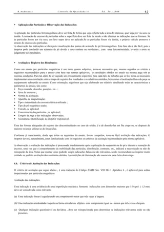 R.Andreucci                            Controle da Qualidade II                    Ed.   Jul./2008                           82




•   Aplicação das Partículas e Observação das Indicações:


A aplicação das partículas ferromagnéticas deve ser feita de forma que seja coberta toda a área de interesse, quer seja por via seca ou
úmida. A remoção do excesso de partículas sobre a superfície deve ser feita de modo a não eliminar as indicações que se formam. Se
as partículas forem por via seca, um leve sopro deve ser aplicado.Se as partículas forem via úmida, o próprio veículo promove o
arrasto do excesso das partículas.
A observação das indicações se dará pela visualização dos pontos de acúmulo do pó ferromagnético. Esta fase não é tão fácil, pois o
inspetor pode confundir um acúmulo de pó devido a uma ranhura ou mordedura , com uma descontinuidade, levando a erros no
julgamento dos resultados.


•   Avaliação e Registro dos Resultados:

Como um ensaio por partículas magnéticas é um tanto quanto subjetivo, torna-se necessário que, mesmo seguidos os critério e
requisitos recomendados para o ensaio com base nas normas aplicáveis, os resultados obtidos no ensaio na mesma peça sob as
mesmas condições. Para tal, além de ser seguido um procedimento específico para cada tipo de trabalho que se fez, torna-se necessário
implementar uma correlação entre o mapa de registro dos resultados e os relatórios emitidos, bem como a localização física da peça ou
equipamento submetido ao ensaio. Como orientação, sugerimos que seja elaborado um relatório detalhando todas as características e
parâmetros do ensaio, tais como:
• Peça ensaiada ,desenho, posição , etc.. ;
• Área de interesse ;
• Norma de aceitação;
• Aparelho de magnetização;
• Tipo e intensidade da corrente elétrica utilizada ;
• Tipo de pó magnético usado;
• Veículo, se aplicável
• Concentração das partículas , se aplicável;
• Croquis da peça e das indicações observadas;
• Assinatura e identificação do inspetor responsável.

Uma das formas adequadas de registro das descontinuidades no caso de soldas, é a de desenhá-las em fita crepe ou, se dispuser de
maiores recursos utilizar-se de fotografias.

Conforme já mencionado, desde que todos os requisitos do ensaio, forem cumpridos, torna-se fácil avaliação das indicações. O
inspetor deverá, naturalmente, estar familiarizado com os requisitos ou critérios de aceitação recomendados pela norma aplicável.

A observação e avaliação das indicações é processada imediatamente após a aplicação da suspensão ou do pó e durante a remoção do
excesso, uma vez que o comportamento da mobilidade das partículas, distribuição, contraste, etc., indicará a necessidade ou não de
reinspeção da área. Notar que muitas vezes poderão surgir indicações falsas ou não relevantes, sendo recomendado ao inspetor muito
cuidado na perfeita avaliação dos resultados obtidos. As condições de iluminação são essenciais para êxito desta etapa.


4.6. Critério de Aceitação das Indicações:

O critério de aceitação que segue abaixo , é uma tradução do Código ASME Sec. VIII Div.1 Apêndice 6 , é aplicável para soldas
inspecionadas por partículas magnéticas

Avaliação das indicações:

Uma indicação é uma evidência de uma imperfeição mecânica. Somente indicações com dimensões maiores que 1/16 pol. ( 1,5 mm)
deve ser considerada como relevante.

(a) Uma indicação linear é aquela tendo um comprimento maior que três vezes a largura.

(b) Uma indicação arredondada é aquela na forma circular ou elíptica com comprmento igual ou menor que três vezes a largura.

(c) Qualquer indicação questionável ou duvidosa , deve ser reinspecionada para determinar se indicações relevantes estão ou não
    presentes.
 