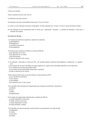 R.Andreucci                                Controle da Qualidade II              Ed.     Jul./2008                           83


Critério de Aceitação:

Toda as superfícies devem estar livres de :

(a) indicações relevantes lineares ;

(b) indicações relevantes arredondadas maiores que 3/16 pol. (5,0 mm) ;

(c) quatro ou mais indicações relevantes arredondadas em linha separadas por 1/16 pol. (1,5 mm) ou menos (de borda a borda) ;

(d) uma indicação de uma imperfeição pode ser maior que a imperfeição , entretanto , o tamanho da indicação é a base para a
    avaliação da aceitação .


Exercícios de Revisão

1) A inspeção por partículas magnéticas é aplicável em materiais:
  a) paramagnéticos
  b) diamagnéticos
  c) inoxidáveis austeníticos
  d) ferromagnéticos

2) Os tipos de pós magnéticos utilizados no ensaio por PM são:
  a) pós aplicados por via sêca
  b) pós aplicados por via úmida
  c) pós fluorescentes
  d) todas as alternativas são corretas.

3) As indicações observadas no ensaio por PM , são causadas quando as partícula ferromagnéticas se aglomeram , no seguinte
    caso:
 a) na existência de um desvio das linhas de campo magnético,na região da descontinuidade superficial ou sub-superficial.
  b) na existência de uma descontinuidade interna
  c) na existência de descontinuidades abertas para a superfície.
  d) todas as alternativas são corretas

4) Dos materiais abaixo,quais os que não podem ser inspecionados por PM ?
  a) aços inoxidáveis austeníticos
  b) aços carbono
  c) aços fundidos
  d) as alternativas (b) e (c) são corretas

5) Um aparelho muito utilizado para magnetização que é baseado num eletroimã , denomina-se :
  a) eletrodos
  b) Yoke
  c) bobina
  d) magnetrômetro

6) Os campos de magnetização utilizados para a inspeção por PM são:
  a) campo longitudinal e transversal
  b) campo circular e transversal
  c) campo longitudinal e circular
  d) campo alternado e residual

7) Os aparelhos que operam injetando corrente elétrica na peça,produzem um campo do tipo:
  a) longitudinal
  b) circular
  c) transversal
  d) residual
 