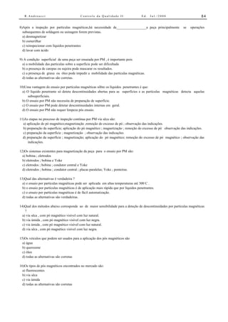 R.Andreucci                             Controle da Qualidade II                    Ed.   Jul./2008                     84


8)Após a inspeção por partículas magnéticas,há necessidade de_________________a peça principalmente           se   operações
  subsequentes de soldagem ou usinagem forem previstas.
  a) desmagnetizar
  b) esmerilhar
  c) reinspecionar com líquidos penetrantes
  d) lavar com ácido

9) A condição superficial de uma peça ser ensaiada por PM , é importante pois:
  a) a mobilidade das partículas sobre a superfície pode ser dificultada
  b) a presença de carepas ou sujeira pode mascarar os resultados.
  c) a presença de graxa ou óleo pode impedir a mobilidade das partículas magnéticas.
  d) todas as alternativas são corretas.

10)Uma vantagem do ensaio por partículas magnéticas sôbre os líquidos penetrantes é que:
  a) O líquido penetrante só deteta descontinuidades abertas para as superfícies e as partículas magnéticas detecta aquelas
      subsuperficiais.
  b) O ensaio por PM não necessita de preparação de superfície.
  c) O ensaio por PM pode detetar descontinuidades internas em geral.
  d) O ensaio por PM não requer limpeza pós ensaio.

11)As etapas no processo de inspeção contínua por PM via sêca são:
  a) aplicação do pó magnético;magnetização ;remoção do excesso de pó ; observação das indicações.
  b) preparação da superfície; aplicação do pó magnético ; magnetização ; remoção do excesso de pó observação das indicações.
  c) preparação da superfície ; magnetização ; observação das indicações
  d) preparação da superfície ; magnetização; aplicação do pó magnético; remoção do excesso de pó magnético ; observação das
      indicações.

12)Os sistemas existentes para magnetização da peça para o ensaio por PM são:
  a) bobina ; eletrodos
  b) eletrodos ; bobina e Yoke
  c) eletrodos ; bobina ; condutor central e Yoke
  d) eletrodos ; bobina ; condutor central ; placas paralelas; Yoke ; ponteiras.

13)Qual das alternativas é verdadeira ?
  a) o ensaio por partículas magnéticas pode ser aplicada em altas temperaturas até 300 C .
  b) o ensaio por partículas magnéticas é de aplicação mais rápida que por líquidos penetrantes.
  c) o ensaio por partículas magnéticas é de fácil automatização.
  d) todas as alternativas são verdadeiras.

14)Qual dos métodos abaixo corresponde ao de maior sensibilidade para a deteção de descontinuidades por partículas magnéticas
    ?
  a) via sêca , com pó magnético visível com luz natural.
  b) via úmida , com pó magnético visível com luz negra.
  c) via úmida , com pó magnético visível com luz natural.
  d) via sêca , com pó magnético visível com luz negra.

15)Os veículos que podem ser usados para a aplicação dos pós magnéticos são
  a) água
  b) querozene
  c) óleo
  d) todas as alternativas são corretas

16)Os tipos de pós magnéticos encontrados no mercado são:
  a) fluorescentes
  b) via sêca
  c) via úmida
  d) todas as alternativas são corretas
 