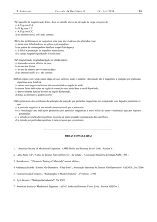 R.Andreucci                          Controle da Qualidade II                  Ed.   Jul./2008                        85



17)O aparelho de magnetização Yoke , deve ser aferido através da elevação de carga com peso de:
  a) 4,5 kg com C.A
  b) 18 kg com C.C
  c) 4,5 kg com C.C
  d) as alternativas (a) e (b) ssão corretas.

18)Um dos problemas em se magnetizar uma peça através do uso dos eletrodos é que:
  a) existe uma dificuldade em se aplicar o pó magnético
  b) os pontos de contato podem danificar a superfície da peça
  c) é difícil a preparação da superfície nesta técnica
  d) o campo magnético produzido é insuficiente

19)A magnetização longitudinal pode ser obtida através:
  a) injetando corrente elétrica na peça.
  b) do uso dos Yokes
  c) do uso de espeiras envolventes na peça
  d) as alternativas (b) e (c) são corretas

20)Num reparo com solda numa chapa de aço carbono, onde o material depositado não é magnético a inspeção por partículas
    mgnéticas neste local irá:
  a) causar uma magnetização com alta retentividade na região de solda.
  b) causar falsas indicações na região de transição entre metal base e metal depositado.
  c) provavelmente detectar fissuras na região de transição.
  d) todas as alternativas podem ocorrer

21)Na prática,um dos problemas da aplicação da inspeção por partículas magnéticas em comparação com líquidos penetrantes é
    que:
  a) a partícula magnética é um método menos sensível que o penetrante.
  b) a visualização das indicações produzidas por partículas magnéticas é mais difícil de serem visualizadas que por líquidos
      penetrantes.
  c) o método por partículas magnéticas necessita de maior cuidado na preparação das superfícies.
  d) o método por partículas mgnéticas é mais perigoso que o penetrante.




                                                      OBRAS CONSULTADAS




1.    American Society of Mechanical Engineers - ASME Boiler and Pressure Vessel Code , Section V ,

2. Leite, Paulo G.P , “Curso de Ensaios Não Destrutivos” , 8a. edição , Associação Brasileira de Metais-ABM, 1966 ;

3. Krautkramer , “Ultrasonic Testing of Materials” second edition ;

4. Andreucci,Ricardo “Ensaio Não Destrutivo - Ultra-Som” , Associação Brasileira de Ensaios Não Destrutivos- ABENDE , Set./2006

5. Eastman Kodak Company , “Radiography in Modern Industry” , 4a Edition , 1980

6. Agfa Gevaert , “Radiografia Industrial”, NV 1989

7. American Society of Mechanical Engineers - ASME Boiler and Pressure Vessel Code , Section VIII Div.1
 