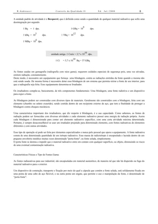 R.Andreucci                             Controle da Qualidade II                    Ed.   Jul./2008                          8


A unidade padrão de atividade é o Becquerel, que é definida como sendo a quantidade de qualquer material radioativo que sofre uma
desintegração por segundo.

                                                                     9
         1 Bq    = 1 dps.                                  1 GBq = 10           dps.

                   3                                        12
         1 kBq = 10          dps.                 1 TBq = 10            dps.

                   6
         1 MBq = 10 dps.



                                                                        10
                                      unidade antiga :1 Curie = 3,7 x 10   dps.

                                                                10
                                           1 Ci    = 3,7 x 10        Bq = 37 GBq.



As fontes usadas em gamagrafia (radiografia com raios gama), requerem cuidados especiais de segurança pois, uma vez ativadas,
emitem radiação, constantemente.
Deste modo, é necessário um equipamento que forneça uma blindagem, contra as radiações emitidas da fonte quando a mesma não
está sendo usada. De mesma forma é necessário dotar essa blindagem de um sistema que permita retirar a fonte de seu interior, para
que a radiografia seja feita. Esse equipamento denomina-se Irradiador.

Os irradiadores compõe-se, basicamente, de três componentes fundamentais: Uma blindagem, uma fonte radiotiva e um dispositivo
para expor a fonte.

As blindagens podem ser construídas com diversos tipos de materiais. Geralmente são construídos com a blindagem, feita com um
elemento (chumbo ou urânio exaurido), sendo contida dentro de um recipiente externo de aço, que tem a finalidade de proteger a
blindagem contra choques mecânicos.

Uma característica importante dos irradiadores, que diz respeito à blindagem, é a sua capacidade. Como sabemos, as fontes de
radiação podem ser fornecidas com diversas atividades e cada elemento radioativo possui uma energia de radiação própria. Assim
cada blindagem é dimensionada para conter um elemento radioativo específico, com uma certa atividade máxima determinada.
Portanto, é sempre desaconselhável se usar um irradiador projetado para determinado elemento, com fontes radioativas de elementos
diferentes e com outras atividades.

Esse tipo de operação só pode ser feita por elementos especializados e nunca pelo pessoal que opera o equipamento. A fonte radioativa
consta de uma determinada quantidade de um isótopo radioativo. Essa massa de radioisótopo é encapsulada e lacrada dentro de um
pequeno envoltório metálico muitas vezes denominado "porta-fonte", ou fonte selada, simplesmente.
O porta fonte se destina a impedir que o material radioativo entre em contato com qualquer superfície, ou objeto, diminuindo os riscos
de uma eventual contaminação radioativa.


Características Físicas e Tipo de Fontes Gama:

As fontes radiaoativas para uso industrial, são encapsuladas em material austenítico, de maneira tal que não há dispersão ou fuga do
material radioativo para o exterior.

Um dispositivo de contenção, transporte e fixação por meio do qual a cápsula que contém a fonte selada, está solidamente fixada em
uma ponta de uma cabo de aço flexível, e na outra ponta um engate, que permite o uso e manipulação da fonte, é denominado de
“porta fonte”.
 