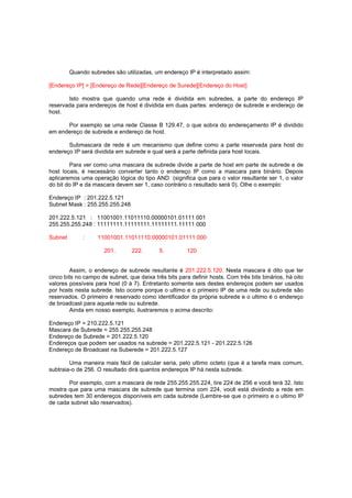 Quando subredes são utilizadas, um endereço IP é interpretado assim:
[Endereço IP] = [Endereço de Rede][Endereço de Surede][Endereço do Host]
Isto mostra que quando uma rede é dividida em subredes, a parte do endereço IP
reservada para endereços de host é dividida em duas partes: endereço de subrede e endereço de
host.
Por exemplo se uma rede Classe B 129.47, o que sobra do endereçamento IP é dividido
em endereço de subrede e endereço de host.
Submascara de rede é um mecanismo que define como a parte reservada para host do
endereço IP será dividida em subrede e qual será a parte definida para host locais.
Para ver como uma mascara de subrede divide a parte de host em parte de subrede e de
host locais, é necessário converter tanto o endereço IP como a mascara para binário. Depois
aplicaremos uma operação lógica do tipo AND (significa que para o valor resultante ser 1, o valor
do bit do IP e da mascara devem ser 1, caso contrário o resultado será 0). Olhe o exemplo:
Endereço IP : 201.222.5.121
Subnet Mask : 255.255.255.248
201.222.5.121 : 11001001.11011110.00000101.01111 001
255.255.255.248 : 11111111.11111111.11111111.11111 000
Subnet

:

11001001.11011110.00000101.01111 000
201.

222.

5.

120

Assim, o endereço de subrede resultante é 201.222.5.120. Nesta mascara é dito que ter
cinco bits no campo de subnet, que deixa três bits para definir hosts. Com três bits binários, há oito
valores possíveis para host (0 à 7). Entretanto somente seis destes endereços podem ser usados
por hosts nesta subrede. Isto ocorre porque o ultimo e o primeiro IP de uma rede ou subrede são
reservados. O primeiro é reservado como identificador da própria subrede e o ultimo é o endereço
de broadcast para aquela rede ou subrede.
Ainda em nosso exemplo, ilustraremos o acima descrito:
Endereço IP = 210.222.5.121
Mascara de Subrede = 255.255.255.248
Endereço de Subrede = 201.222.5.120
Endereços que podem ser usados na subrede = 201.222.5.121 - 201.222.5.126
Endereço de Broadcast na Suberede = 201.222.5.127
Uma maneira mais fácil de calcular seria, pelo ultimo octeto (que é a tarefa mais comum,
subtraia-o de 256. O resultado dirá quantos endereços IP há nesta subrede.
Por exemplo, com a mascara de rede 255.255.255.224, tire 224 de 256 e você terá 32. Isto
mostra que para uma mascara de subrede que termina com 224, você está dividindo a rede em
subredes tem 30 endereços disponíveis em cada subrede (Lembre-se que o primeiro e o ultimo IP
de cada subnet são reservados).

 