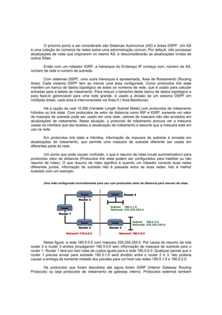 O próximo ponto a ser considerado são Sistemas Autonomos (AS) e áreas OSPF. Um AS
é uma coleção de números de redes sobre uma administração comum. Por default, irão processar
atualizações de rotas que originarem no nesmo AS, e desconsiderarão as atualizações vindas de
outros ASes.
Então com um roteador IGRP, a hierarquia do Endereço IP começa com, número de AS,
número de rede e numero de subrede.
Com sistemas OSPF, uma outra hierarquia é apresentada, Área de Roteamento (Routing
Area). Cada sistema OSPF tem ao menos uma área configurada. Como protocolos link state
mantêm um banco de dados topológico de todos os números de rede, que é usado para calcular
entradas para a tabela de roteamento. Para reduzir o tamanho deste banco de dados topológico e
para faze-lo gerenciavel para uma rede grande, é usado a divisão de um sistema OSPF em
múltiplas áreas, cada área é interconectada via Area 0 ( Area Backbone).
Há a opção de usar VLSM (Variable Length Subnet Mask) com protocolos de roteamento
híbridos ou link state. Com protocolos de vetor de distancia como RIP e IGRP, somente um valor
de mascara de subrede pode ser usado em uma rede, valores de mascara não são enviados em
atualizações de roteamento. Nesta situação, o protocolo de roteamento procura ver a mascara
usada na interface que ela recebeu a atualização de roteamento e assume que a mascara está em
uso na rede.
Em protocolos link state e híbridos, informação de mascara de subrede é enviada em
atualizações de roteamento, que permite uma mascara de subrede diferente ser usada em
diferentes parte da rede.
Um ponto que pode causar confusão, o que é resumo de rotas (route summarization) para
protocolos vetor de distancia (Protocolos link state podem ser configurados para habilitar ou não
resumo de rotas). O que resumo de rotas significa é quando um roteador conecta duas redes
diferentes juntas, informação de subrede não é passada entre as duas redes. Isto é melhor
ilustrado com um exemplo:
Uma rede configurada incorretamente para uso com protocolos vetor de distancia para resumo de rotas.

Nesta figura, a rede 180.5.0.0 com mascara 255.255.255.0. Por causa do resumo de rota
router 2 e router 3 ambos propagaram 180.5.0.0 sem informação de mascara de subrede para o
router 1. Router 1 terá por isso rotas de custos iguais para a rede 180.5.0.0. Qualquer pacote que o
router 1 precise enviar para subrede 180.5.1.0 será dividido entre o router 2 e 3. Isto poderia
causar a entrega de somente metade dos pacotes para um host nas redes 180.5.1.0 e 180.5.2.0.
Os protocolos que foram discutidos até agora foram IGRP (Interior Gateway Routing
Protocols) ou seja protocolos de roteamento de gateway interno. Protocolos externos também

 