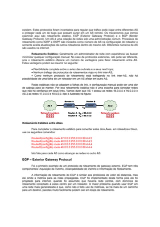 existem. Estes protocolos foram inventados para regular que tráfico pode viajar entre diferentes AS
e proteger cada um de bugs que possam surgir em um AS remoto. Os mecanismos que iremos
examinar aqui são roteamento estático, EGP (Exterior Gateway Protocol) e o BGP (Border
Gateway Protocol). Um AS é uma coleção de redes sob uma administração comum. Processos de
roteamento como IGRP e OSPF são iniciados como número de AS na configuração do roteador e
somente aceita atualizações de outros roteadores dentro do mesmo AS. Diferentes números de AS
são usados na internet.
Roteamento Estático: Geralmente um administrador de rede com experiência vai buscar
minimizar qualquer configuração manual. No caso de protocolos exteriores, isto pode ser diferente,
pois o roteamento estático oferece um número de vantagens para fazer roteamento entre AS.
Estas vantagens podem se resumir no seguinte:
 Flexibilidade completa sobre o aviso das subnets e a seus next hops;
 Nenhum trafego de protocolos de roteamentos viaja no link inter-AS;
 Como nenhum protocolo de roteamento está trafegando no link inter-AS, não há
possibilidade de uma falha de um roteador em um AS afetar em outro AS.
Rotas estáticas não se adaptam a falhas de link, e configuração manual pode ser uma dor
de cabeça para se manter. Por isso roteamento estático não é uma escolha para conectar redes
que não há confiança em seus links. Vamos dizer que AS 1 possui as redes 45.0.0.0 e 46.0.0.0 e
AS 2 as redes 47.0.0.0 e 48.0.0.0. Isto é ilustrado na figura:

Roteamento Estático entre ASes
Para completar o roteamento estático para conectar estes dois Ases, em roteadores Cisco,
use os seguintes comandos:
RouterA(config)#ip route 47.0.0.0 255.0.0.0
RouterA(config)#ip route 48.0.0.0 255.0.0.0
RouterB(config)#ip route 45.0.0.0 255.0.0.0
RouterB(config)#ip route 46.0.0.0 255.0.0.0

80.4.4.5
80.4.4.5
80.4.4.4
80.4.4.4

Isto fala para cada AS como alcançar as redes no outro AS.

EGP – Exterior Gateway Protocol
Foi o primeiro exemplo de um protocolo de roteamento de gateway externo. EGP tem três
componentes: Aquisição de Vizinho, Alcançabilidade do Vizinho e Informação de Roteamento.
A informação de roteamento do EGP é similar aos protocolos de vetor de distancia, mas
ele omite a métrica para as rotas propagadas. EGP foi implementado desta forma pois ele foi
projetado para internet, quando foi assumido que haveria rede central, com domínios de
roteamento conectado à estes centro por um roteador. O maior problema quando usar EGP em
uma rede mais generalizada é que, como não é feito uso de métricas, se há mais de um caminho
para um destino, pacotes muito facilmente podem cair em loops de roteamento.

 