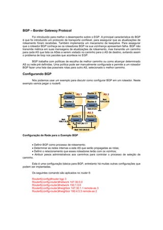 BGP – Border Gateway Protocol
Foi introduzido para melhor o desempenho sobre o EGP. A principal característica do BGP
é que foi introduzido um protocolo de transporte confiável, para assegurar que as atualizações de
roteamento foram recebidas. Também implementa um mecanismo de keepalive. Para assegurar
que o roteador BGP conheça se os roteadores BGP na sua vizinhança apresentam falha. BGP não
transmite métrica em suas mensagens de atualizações de roteamento, mas transmite um caminho
para cada AS que lista os ASes a serem visitado no caminho para o AS de destino, evitando assim
o problema de loop nos pacotes que acontece no EGP.
BGP trabalha com políticas de escolha de melhor caminho ou como alcançar determinado
AS ou rede pré definidas. Uma política pode ser manualmente configurada e permite a um roteador
BGP fazer uma lista das possíveis rotas para outro AS, selecionado o melhor caminho.

Configurando BGP
Nós podemos usar um exemplo para discutir como configurar BGP em um roteador. Neste
exemplo vamos pegar o router6.

Configuração de Rede para o Exemplo BGP
 Definir BGP como processo de roteamento;
 Determinar as redes internas a este AS que serão propagadas as rotas;
 Definir o relacionamento que esses roteadores terão com os vizinhos;
 Atribuir pesos administrativos aos caminhos para controlar o processo de seleção de
caminho.
Esta é uma configuração básica para BGP, entretanto há muitas outras configurações que
podem ser implantadas.
Os seguintes comando são aplicados no router 6:
Router6(config)#router bgp 3
Router6(config-router)#network 147.30.0.0
Router6(config-router)#network 150.1.0.0
Router6(config-router)#neighbor 147.30.1.1 remote-as 3
Router6(config-router)#neighbor 160.4.5.5 remote-as 2

 