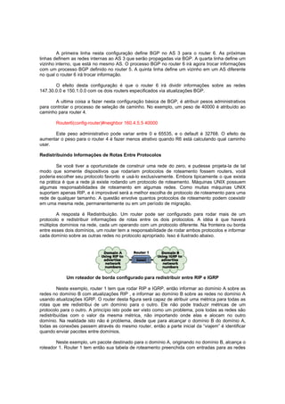 A primeira linha nesta configuração define BGP no AS 3 para o router 6. As próximas
linhas definem as redes internas ao AS 3 que serão propagadas via BGP. A quarta linha define um
vizinho interno, que está no mesmo AS. O processo BGP no router 6 irá agora trocar informações
com um processo BGP definido no router 5. A quinta linha define um vizinho em um AS diferente
no qual o router 6 irá trocar informação.
O efeito desta configuração é que o router 6 irá dividir informações sobre as redes
147.30.0.0 e 150.1.0.0 com os dois routers especificados via atualizações BGP.
A ultima coisa a fazer nesta configuração básica de BGP, é atribuir pesos administrativos
para controlar o processo de seleção de caminho. No exemplo, um peso de 40000 é atribuído ao
caminho para router 4.
Router6(config-router)#neighbor 160.4.5.5 40000
Este peso administrativo pode variar entre 0 e 65535, e o default é 32768. O efeito de
aumentar o peso para o router 4 é fazer menos atrativo quando R6 está calculando qual caminho
usar.
Redistribuindo Informações de Rotas Entre Protocolos
Se você tiver a oportunidade de construir uma rede do zero, e pudesse projeta-la de tal
modo que somente dispositivos que rodariam protocolos de roteamento fossem routers, você
poderia escolher seu protocolo favorito e usá-lo exclusivamente. Embora tipicamente o que exista
na prática é que a rede já existe rodando um protocolo de roteamento. Máquinas UNIX possuem
algumas responsabilidades de roteamento em algumas redes. Como muitas máquinas UNIX
suportam apenas RIP, e é improvável será a melhor escolha de protocolo de roteamento para uma
rede de qualquer tamanho. A questão envolve quantos protocolos de roteamento podem coexistir
em uma mesma rede, permanentemente ou em um período de migração.
A resposta é Redistribuição. Um router pode ser configurado para rodar mais de um
protocolo e redistribuir informações de rotas entre os dois protocolos. A idéia é que haverá
múltiplos domínios na rede, cada um operando com um protocolo diferente. Na fronteira ou borda
entre esses dois domínios, um router tem a responsabilidade de rodar ambos protocolos e informar
cada domínio sobre as outras redes no protocolo apropriado. Isso é ilustrado abaixo.

Um roteador de borda configurado para redistribuir entre RIP e IGRP
Neste exemplo, router 1 tem que rodar RIP e IGRP, então informar ao domínio A sobre as
redes no domínio B com atualizações RIP , e informar ao domínio B sobre as redes no domínio A
usando atualizações IGRP. O router desta figura será capaz de atribuir uma métrica para todas as
rotas que ele redistribui de um domínio para o outro. Ele não pode traduzir métricas de um
protocolo para o outro. A princípio isto pode ser visto como um problema, pois todas as redes são
redistribuídas com o valor da mesma métrica, não importando onde elas e alocam no outro
domínio. Na realidade isto não é problema, desde que para alcançar o domínio B do domínio A,
todas as conexões passem através do mesmo router, então a parte inicial da “viajem” é identificar
quando enviar pacotes entre domínios.
Neste exemplo, um pacote destinado para o domínio A, originando no domínio B, alcança o
roteador 1. Router 1 tem então sua tabela de roteamento preenchida com entradas para as redes

 