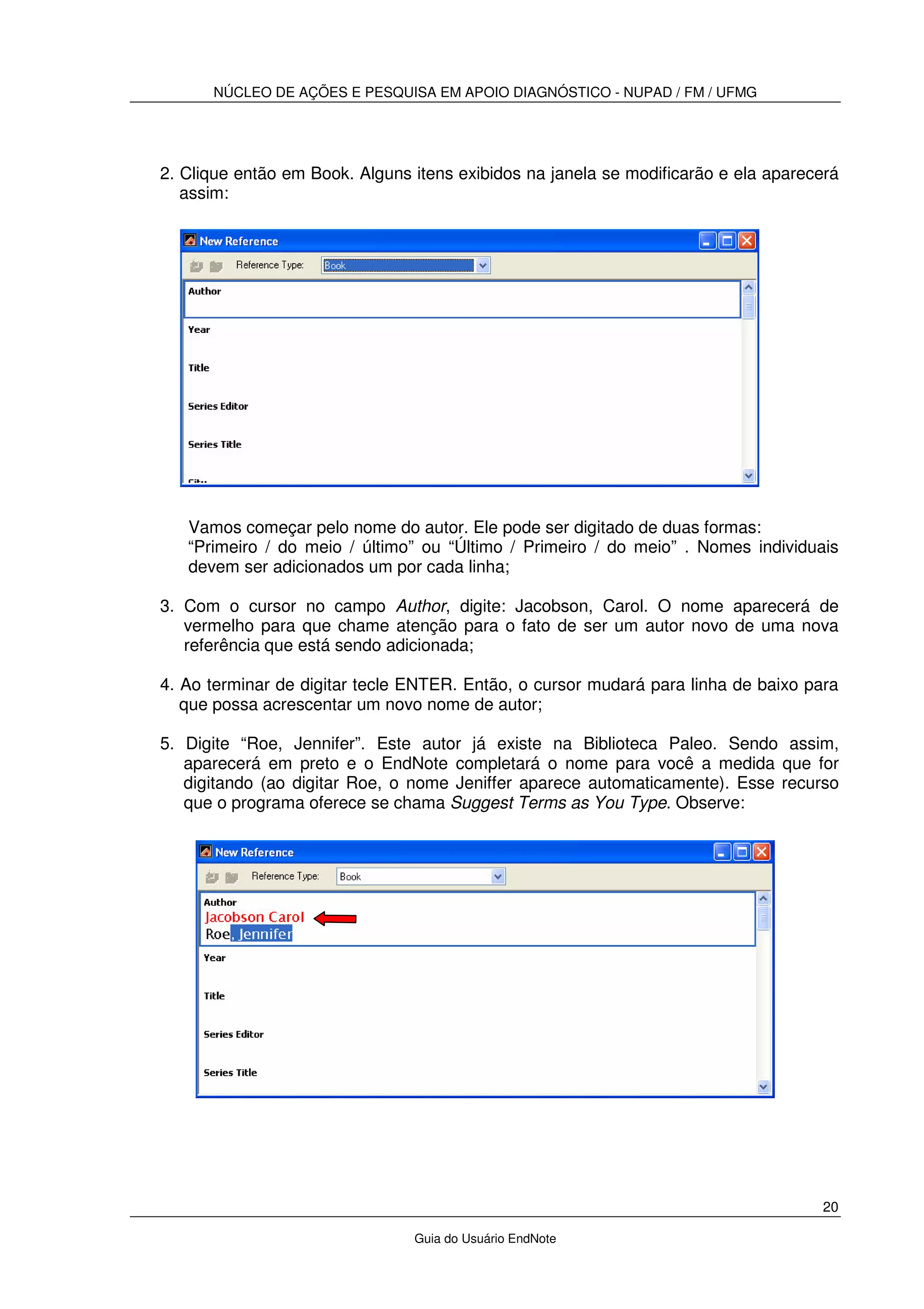 NÚCLEO DE AÇÕES E PESQUISA EM APOIO DIAGNÓSTICO - NUPAD / FM / UFMG
20
Guia do Usuário EndNote
2. Clique então em Book. Alguns itens exibidos na janela se modificarão e ela aparecerá
assim:
Vamos começar pelo nome do autor. Ele pode ser digitado de duas formas:
“Primeiro / do meio / último” ou “Último / Primeiro / do meio” . Nomes individuais
devem ser adicionados um por cada linha;
3. Com o cursor no campo Author, digite: Jacobson, Carol. O nome aparecerá de
vermelho para que chame atenção para o fato de ser um autor novo de uma nova
referência que está sendo adicionada;
4. Ao terminar de digitar tecle ENTER. Então, o cursor mudará para linha de baixo para
que possa acrescentar um novo nome de autor;
5. Digite “Roe, Jennifer”. Este autor já existe na Biblioteca Paleo. Sendo assim,
aparecerá em preto e o EndNote completará o nome para você a medida que for
digitando (ao digitar Roe, o nome Jeniffer aparece automaticamente). Esse recurso
que o programa oferece se chama Suggest Terms as You Type. Observe:
 