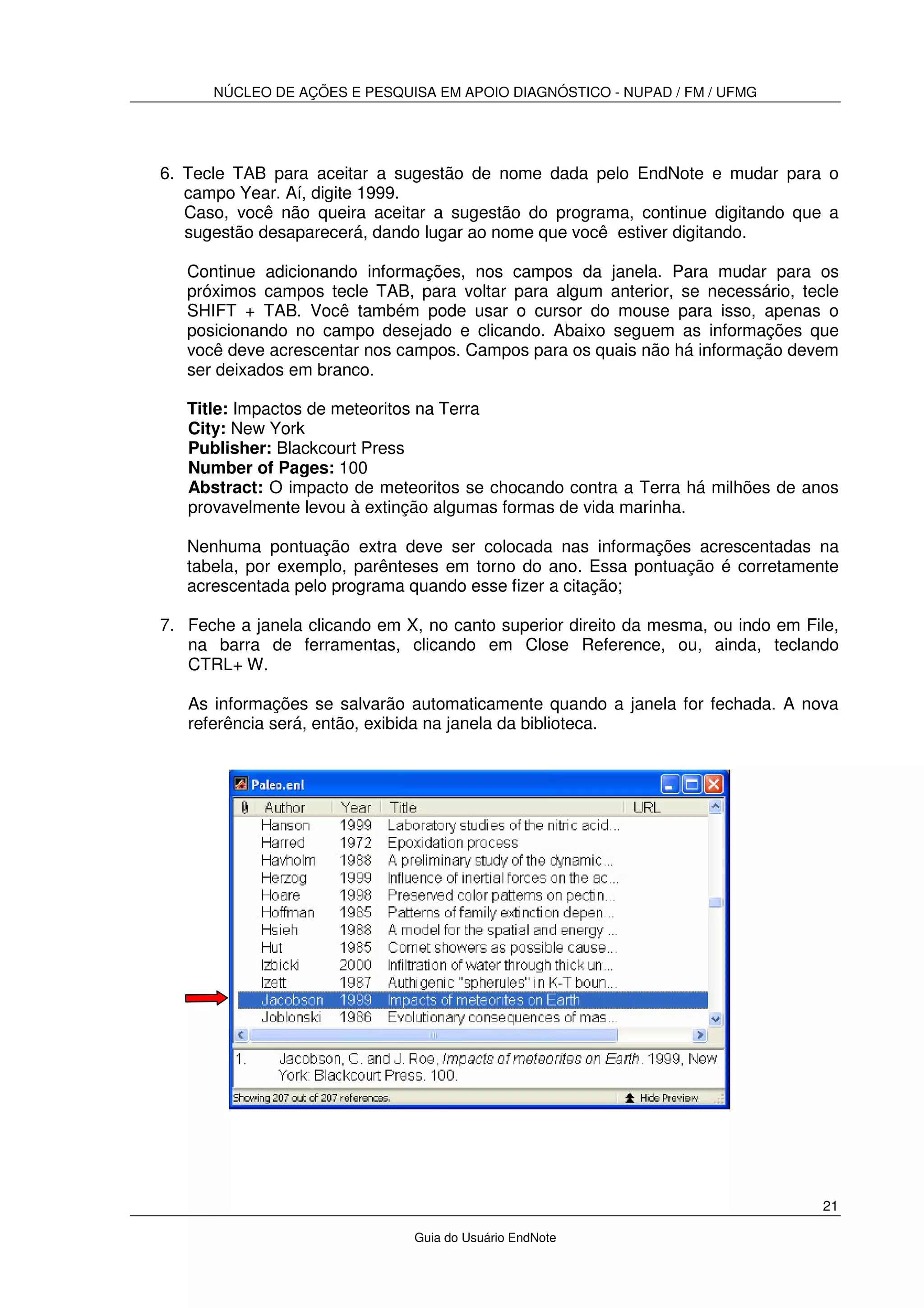 NÚCLEO DE AÇÕES E PESQUISA EM APOIO DIAGNÓSTICO - NUPAD / FM / UFMG
21
Guia do Usuário EndNote
6. Tecle TAB para aceitar a sugestão de nome dada pelo EndNote e mudar para o
campo Year. Aí, digite 1999.
Caso, você não queira aceitar a sugestão do programa, continue digitando que a
sugestão desaparecerá, dando lugar ao nome que você estiver digitando.
Continue adicionando informações, nos campos da janela. Para mudar para os
próximos campos tecle TAB, para voltar para algum anterior, se necessário, tecle
SHIFT + TAB. Você também pode usar o cursor do mouse para isso, apenas o
posicionando no campo desejado e clicando. Abaixo seguem as informações que
você deve acrescentar nos campos. Campos para os quais não há informação devem
ser deixados em branco.
Title: Impactos de meteoritos na Terra
City: New York
Publisher: Blackcourt Press
Number of Pages: 100
Abstract: O impacto de meteoritos se chocando contra a Terra há milhões de anos
provavelmente levou à extinção algumas formas de vida marinha.
Nenhuma pontuação extra deve ser colocada nas informações acrescentadas na
tabela, por exemplo, parênteses em torno do ano. Essa pontuação é corretamente
acrescentada pelo programa quando esse fizer a citação;
7. Feche a janela clicando em X, no canto superior direito da mesma, ou indo em File,
na barra de ferramentas, clicando em Close Reference, ou, ainda, teclando
CTRL+ W.
As informações se salvarão automaticamente quando a janela for fechada. A nova
referência será, então, exibida na janela da biblioteca.
 