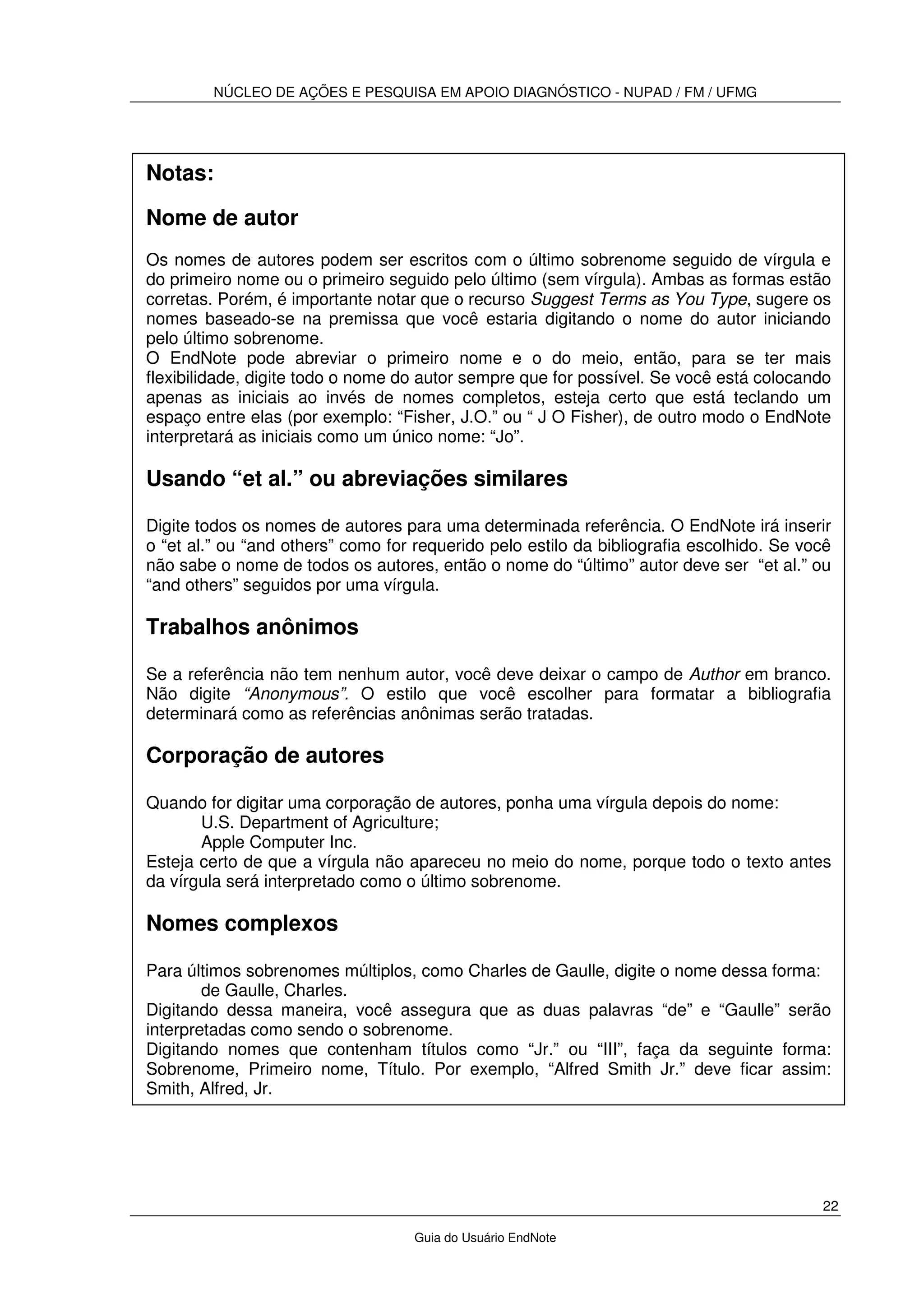 NÚCLEO DE AÇÕES E PESQUISA EM APOIO DIAGNÓSTICO - NUPAD / FM / UFMG
22
Guia do Usuário EndNote
Notas:
Nome de autor
Os nomes de autores podem ser escritos com o último sobrenome seguido de vírgula e
do primeiro nome ou o primeiro seguido pelo último (sem vírgula). Ambas as formas estão
corretas. Porém, é importante notar que o recurso Suggest Terms as You Type, sugere os
nomes baseado-se na premissa que você estaria digitando o nome do autor iniciando
pelo último sobrenome.
O EndNote pode abreviar o primeiro nome e o do meio, então, para se ter mais
flexibilidade, digite todo o nome do autor sempre que for possível. Se você está colocando
apenas as iniciais ao invés de nomes completos, esteja certo que está teclando um
espaço entre elas (por exemplo: “Fisher, J.O.” ou “ J O Fisher), de outro modo o EndNote
interpretará as iniciais como um único nome: “Jo”.
Usando “et al.” ou abreviações similares
Digite todos os nomes de autores para uma determinada referência. O EndNote irá inserir
o “et al.” ou “and others” como for requerido pelo estilo da bibliografia escolhido. Se você
não sabe o nome de todos os autores, então o nome do “último” autor deve ser “et al.” ou
“and others” seguidos por uma vírgula.
Trabalhos anônimos
Se a referência não tem nenhum autor, você deve deixar o campo de Author em branco.
Não digite “Anonymous”. O estilo que você escolher para formatar a bibliografia
determinará como as referências anônimas serão tratadas.
Corporação de autores
Quando for digitar uma corporação de autores, ponha uma vírgula depois do nome:
U.S. Department of Agriculture;
Apple Computer Inc.
Esteja certo de que a vírgula não apareceu no meio do nome, porque todo o texto antes
da vírgula será interpretado como o último sobrenome.
Nomes complexos
Para últimos sobrenomes múltiplos, como Charles de Gaulle, digite o nome dessa forma:
de Gaulle, Charles.
Digitando dessa maneira, você assegura que as duas palavras “de” e “Gaulle” serão
interpretadas como sendo o sobrenome.
Digitando nomes que contenham títulos como “Jr.” ou “III”, faça da seguinte forma:
Sobrenome, Primeiro nome, Título. Por exemplo, “Alfred Smith Jr.” deve ficar assim:
Smith, Alfred, Jr.
 