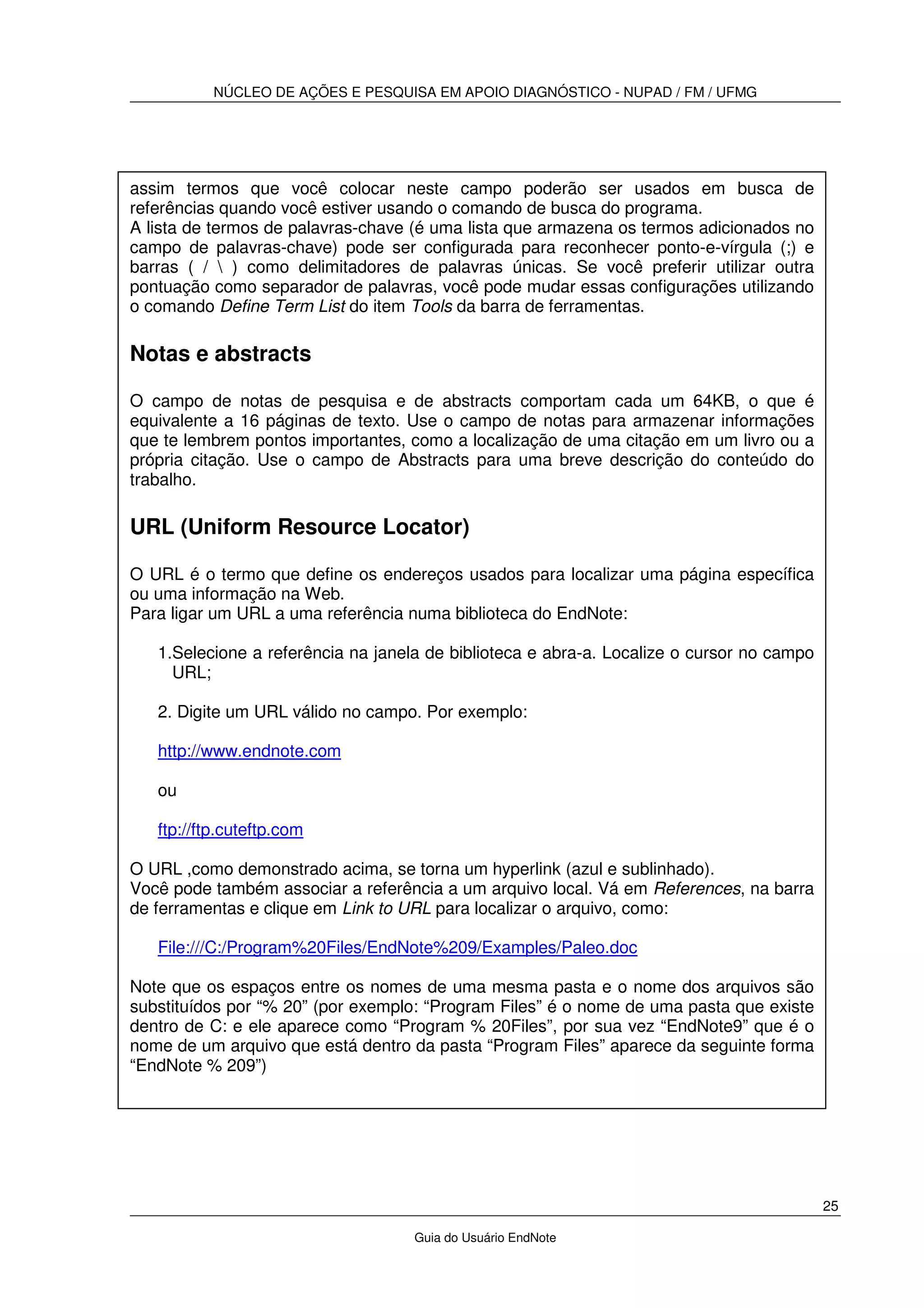 NÚCLEO DE AÇÕES E PESQUISA EM APOIO DIAGNÓSTICO - NUPAD / FM / UFMG
25
Guia do Usuário EndNote
assim termos que você colocar neste campo poderão ser usados em busca de
referências quando você estiver usando o comando de busca do programa.
A lista de termos de palavras-chave (é uma lista que armazena os termos adicionados no
campo de palavras-chave) pode ser configurada para reconhecer ponto-e-vírgula (;) e
barras ( /  ) como delimitadores de palavras únicas. Se você preferir utilizar outra
pontuação como separador de palavras, você pode mudar essas configurações utilizando
o comando Define Term List do item Tools da barra de ferramentas.
Notas e abstracts
O campo de notas de pesquisa e de abstracts comportam cada um 64KB, o que é
equivalente a 16 páginas de texto. Use o campo de notas para armazenar informações
que te lembrem pontos importantes, como a localização de uma citação em um livro ou a
própria citação. Use o campo de Abstracts para uma breve descrição do conteúdo do
trabalho.
URL (Uniform Resource Locator)
O URL é o termo que define os endereços usados para localizar uma página específica
ou uma informação na Web.
Para ligar um URL a uma referência numa biblioteca do EndNote:
1.Selecione a referência na janela de biblioteca e abra-a. Localize o cursor no campo
URL;
2. Digite um URL válido no campo. Por exemplo:
http://www.endnote.com
ou
ftp://ftp.cuteftp.com
O URL ,como demonstrado acima, se torna um hyperlink (azul e sublinhado).
Você pode também associar a referência a um arquivo local. Vá em References, na barra
de ferramentas e clique em Link to URL para localizar o arquivo, como:
File:///C:/Program%20Files/EndNote%209/Examples/Paleo.doc
Note que os espaços entre os nomes de uma mesma pasta e o nome dos arquivos são
substituídos por “% 20” (por exemplo: “Program Files” é o nome de uma pasta que existe
dentro de C: e ele aparece como “Program % 20Files”, por sua vez “EndNote9” que é o
nome de um arquivo que está dentro da pasta “Program Files” aparece da seguinte forma
“EndNote % 209”)
 