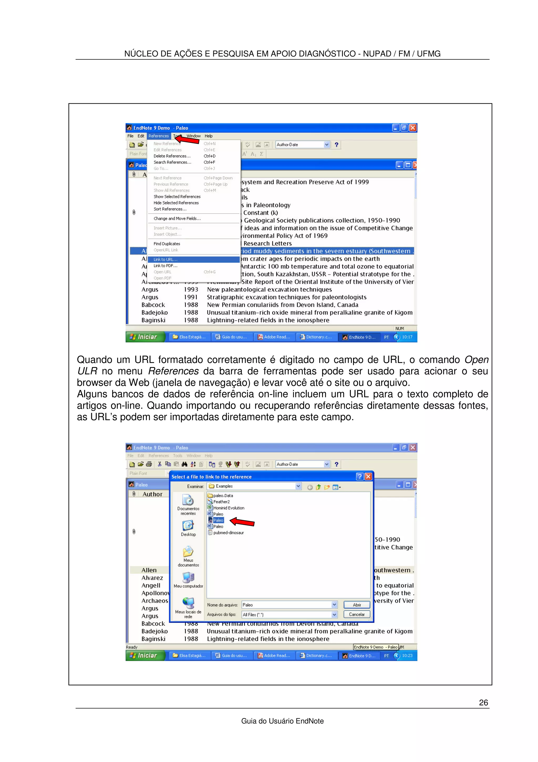 NÚCLEO DE AÇÕES E PESQUISA EM APOIO DIAGNÓSTICO - NUPAD / FM / UFMG
26
Guia do Usuário EndNote
Quando um URL formatado corretamente é digitado no campo de URL, o comando Open
ULR no menu References da barra de ferramentas pode ser usado para acionar o seu
browser da Web (janela de navegação) e levar você até o site ou o arquivo.
Alguns bancos de dados de referência on-line incluem um URL para o texto completo de
artigos on-line. Quando importando ou recuperando referências diretamente dessas fontes,
as URL’s podem ser importadas diretamente para este campo.
 