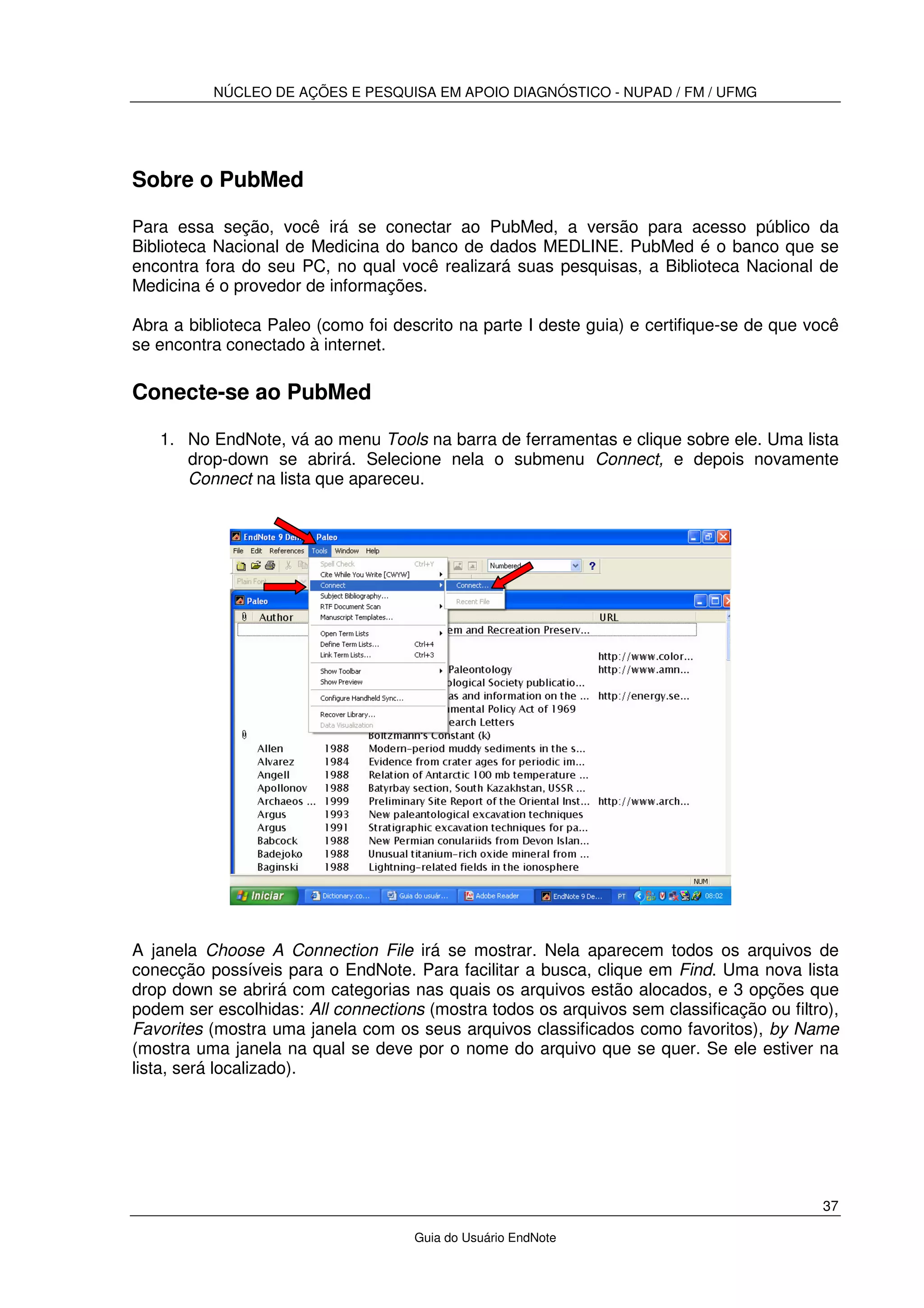 NÚCLEO DE AÇÕES E PESQUISA EM APOIO DIAGNÓSTICO - NUPAD / FM / UFMG
37
Guia do Usuário EndNote
Sobre o PubMed
Para essa seção, você irá se conectar ao PubMed, a versão para acesso público da
Biblioteca Nacional de Medicina do banco de dados MEDLINE. PubMed é o banco que se
encontra fora do seu PC, no qual você realizará suas pesquisas, a Biblioteca Nacional de
Medicina é o provedor de informações.
Abra a biblioteca Paleo (como foi descrito na parte I deste guia) e certifique-se de que você
se encontra conectado à internet.
Conecte-se ao PubMed
1. No EndNote, vá ao menu Tools na barra de ferramentas e clique sobre ele. Uma lista
drop-down se abrirá. Selecione nela o submenu Connect, e depois novamente
Connect na lista que apareceu.
A janela Choose A Connection File irá se mostrar. Nela aparecem todos os arquivos de
conecção possíveis para o EndNote. Para facilitar a busca, clique em Find. Uma nova lista
drop down se abrirá com categorias nas quais os arquivos estão alocados, e 3 opções que
podem ser escolhidas: All connections (mostra todos os arquivos sem classificação ou filtro),
Favorites (mostra uma janela com os seus arquivos classificados como favoritos), by Name
(mostra uma janela na qual se deve por o nome do arquivo que se quer. Se ele estiver na
lista, será localizado).
 