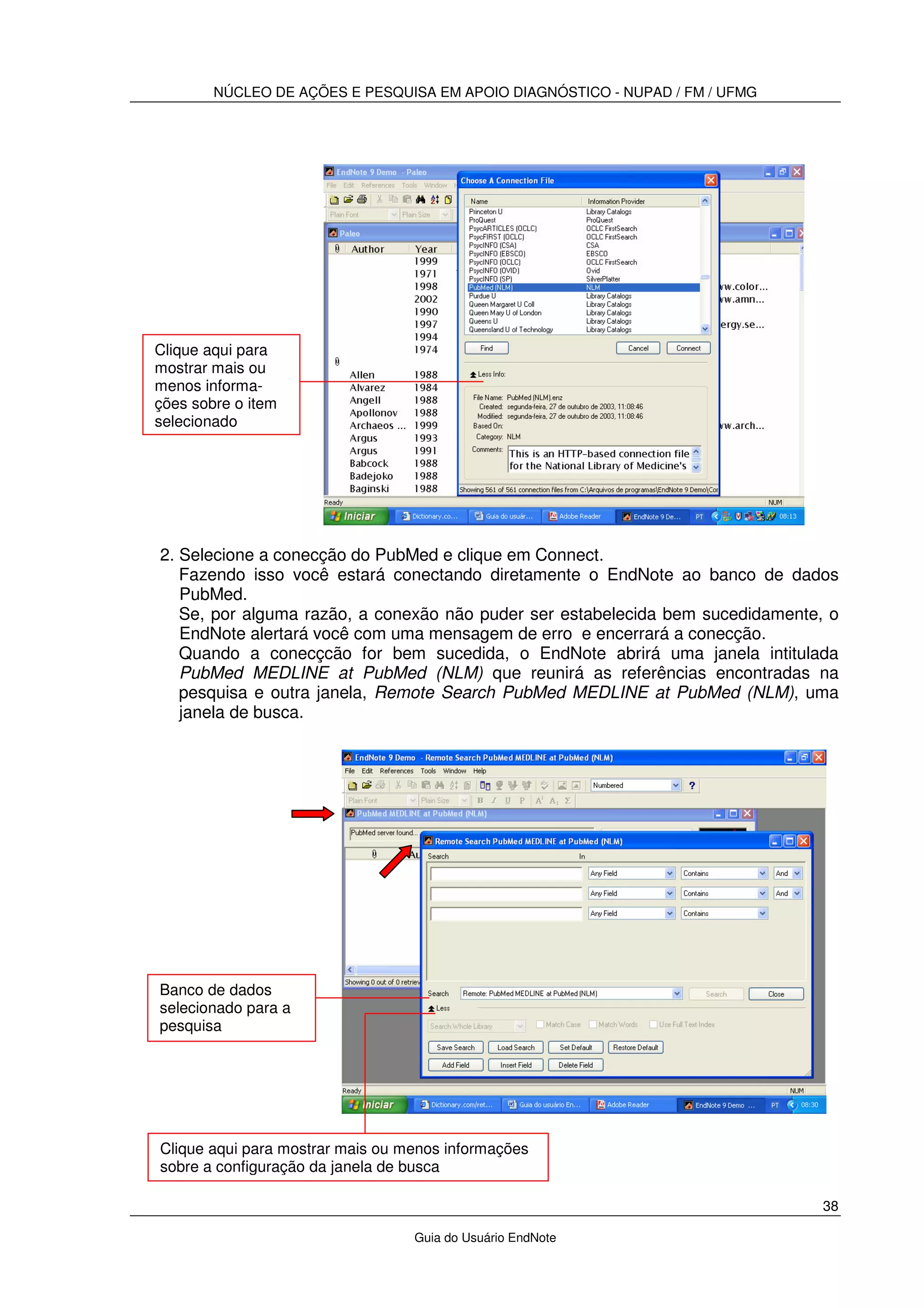 NÚCLEO DE AÇÕES E PESQUISA EM APOIO DIAGNÓSTICO - NUPAD / FM / UFMG
38
Guia do Usuário EndNote
2. Selecione a conecção do PubMed e clique em Connect.
Fazendo isso você estará conectando diretamente o EndNote ao banco de dados
PubMed.
Se, por alguma razão, a conexão não puder ser estabelecida bem sucedidamente, o
EndNote alertará você com uma mensagem de erro e encerrará a conecção.
Quando a conecçcão for bem sucedida, o EndNote abrirá uma janela intitulada
PubMed MEDLINE at PubMed (NLM) que reunirá as referências encontradas na
pesquisa e outra janela, Remote Search PubMed MEDLINE at PubMed (NLM), uma
janela de busca.
Clique aqui para
mostrar mais ou
menos informa-
ções sobre o item
selecionado
Banco de dados
selecionado para a
pesquisa
Clique aqui para mostrar mais ou menos informações
sobre a configuração da janela de busca
 