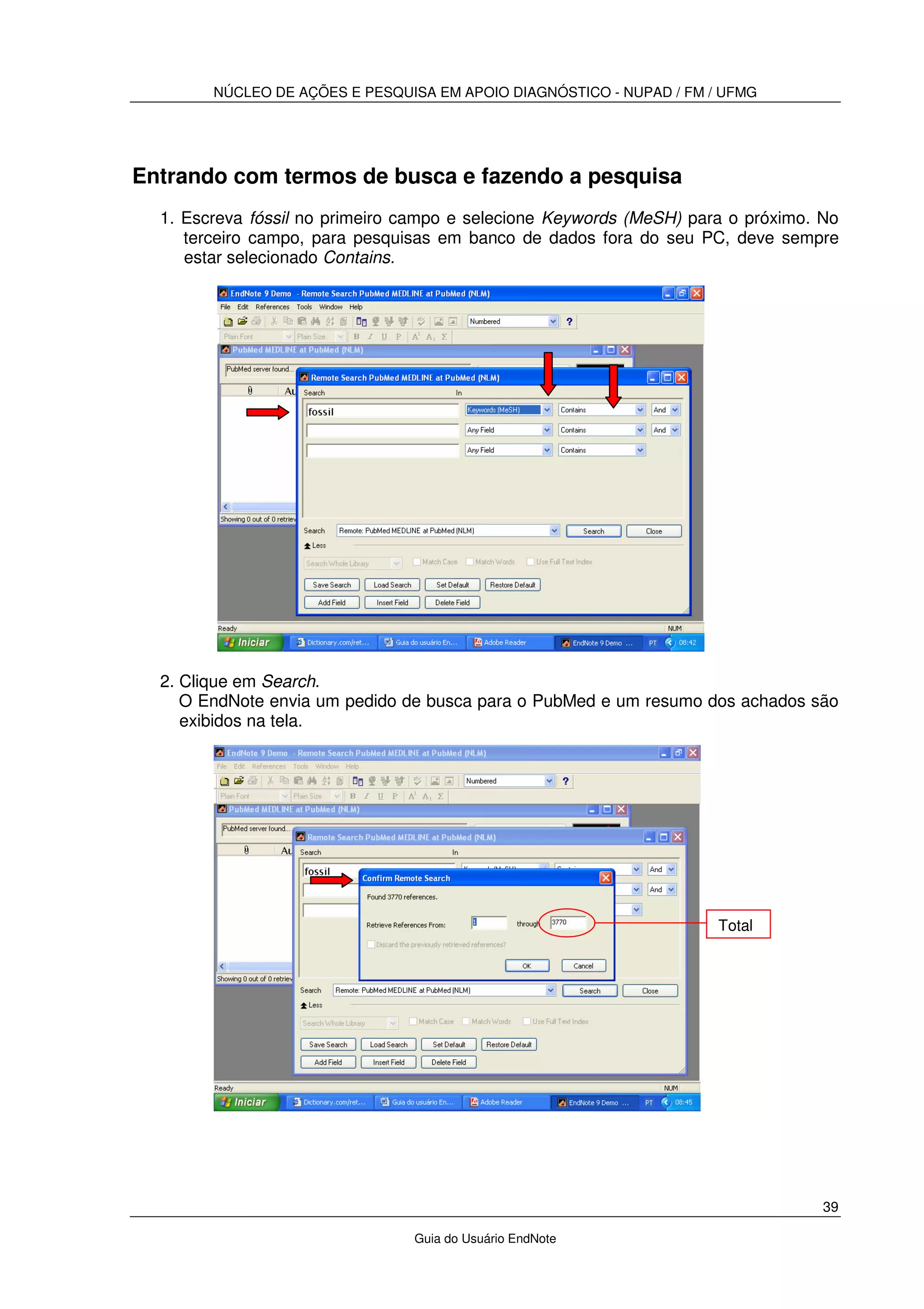 NÚCLEO DE AÇÕES E PESQUISA EM APOIO DIAGNÓSTICO - NUPAD / FM / UFMG
39
Guia do Usuário EndNote
Entrando com termos de busca e fazendo a pesquisa
1. Escreva fóssil no primeiro campo e selecione Keywords (MeSH) para o próximo. No
terceiro campo, para pesquisas em banco de dados fora do seu PC, deve sempre
estar selecionado Contains.
2. Clique em Search.
O EndNote envia um pedido de busca para o PubMed e um resumo dos achados são
exibidos na tela.
Total
 