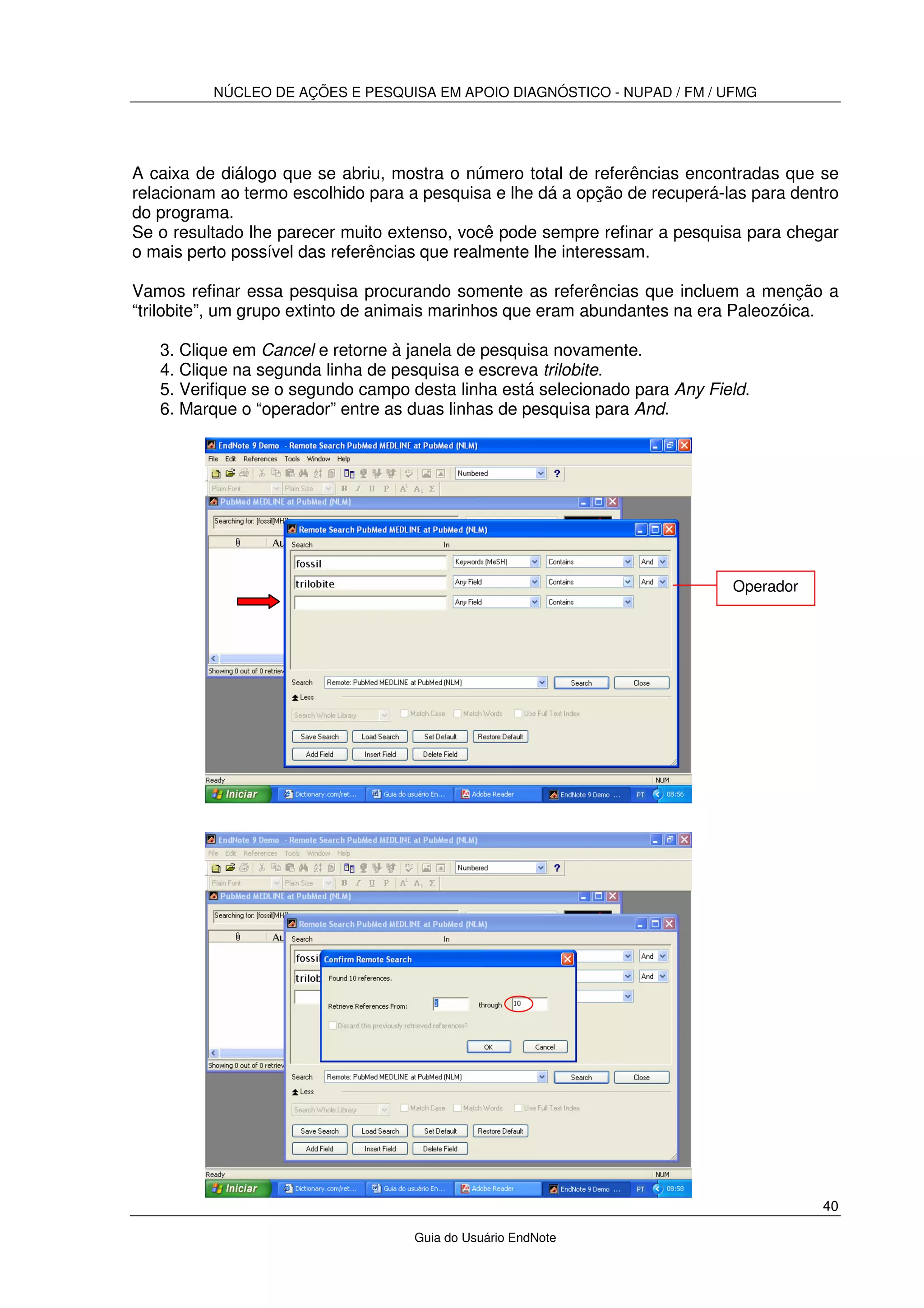 NÚCLEO DE AÇÕES E PESQUISA EM APOIO DIAGNÓSTICO - NUPAD / FM / UFMG
40
Guia do Usuário EndNote
A caixa de diálogo que se abriu, mostra o número total de referências encontradas que se
relacionam ao termo escolhido para a pesquisa e lhe dá a opção de recuperá-las para dentro
do programa.
Se o resultado lhe parecer muito extenso, você pode sempre refinar a pesquisa para chegar
o mais perto possível das referências que realmente lhe interessam.
Vamos refinar essa pesquisa procurando somente as referências que incluem a menção a
“trilobite”, um grupo extinto de animais marinhos que eram abundantes na era Paleozóica.
3. Clique em Cancel e retorne à janela de pesquisa novamente.
4. Clique na segunda linha de pesquisa e escreva trilobite.
5. Verifique se o segundo campo desta linha está selecionado para Any Field.
6. Marque o “operador” entre as duas linhas de pesquisa para And.
Operador
 