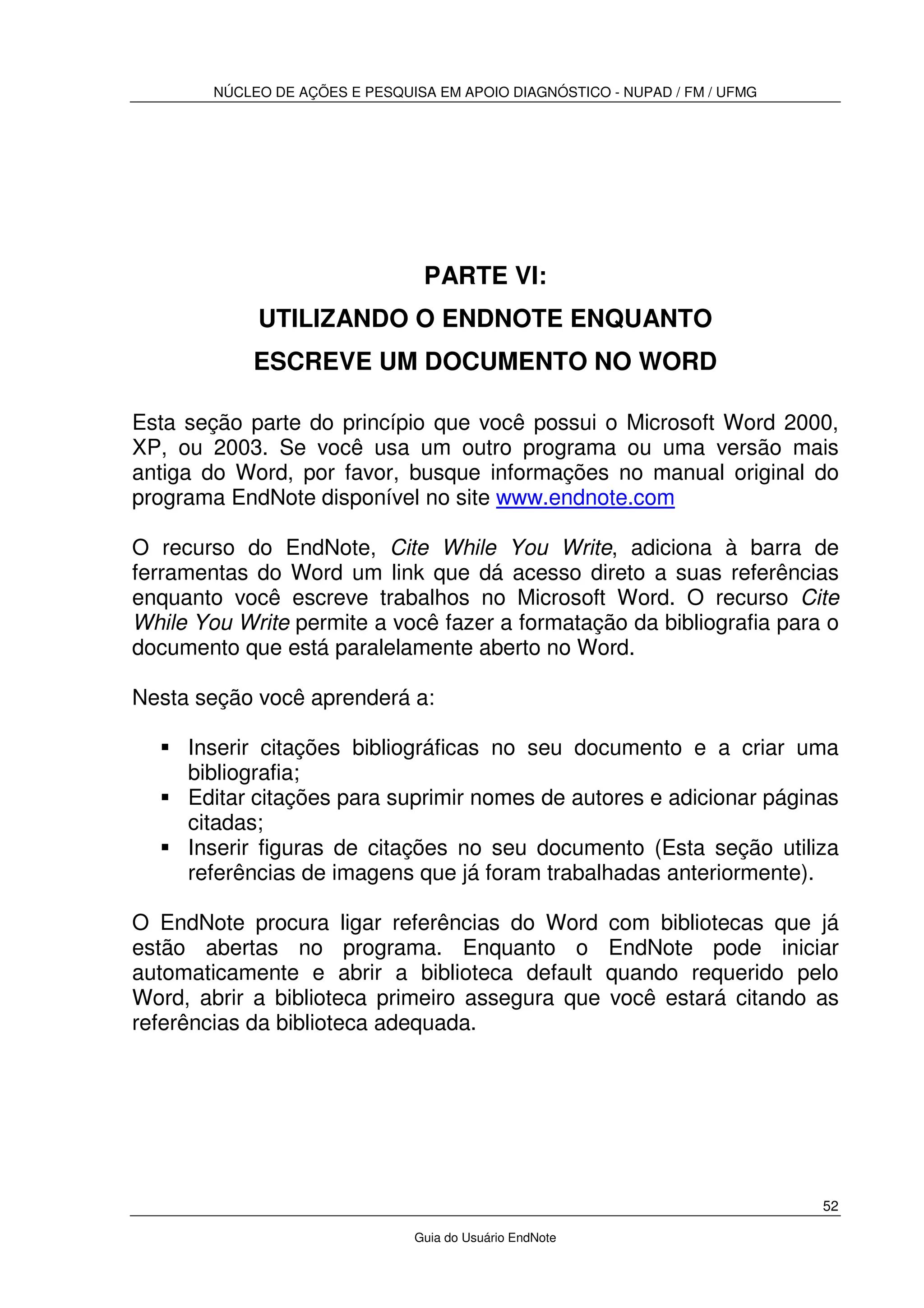 NÚCLEO DE AÇÕES E PESQUISA EM APOIO DIAGNÓSTICO - NUPAD / FM / UFMG
52
Guia do Usuário EndNote
PARTE VI:
UTILIZANDO O ENDNOTE ENQUANTO
ESCREVE UM DOCUMENTO NO WORD
Esta seção parte do princípio que você possui o Microsoft Word 2000,
XP, ou 2003. Se você usa um outro programa ou uma versão mais
antiga do Word, por favor, busque informações no manual original do
programa EndNote disponível no site www.endnote.com
O recurso do EndNote, Cite While You Write, adiciona à barra de
ferramentas do Word um link que dá acesso direto a suas referências
enquanto você escreve trabalhos no Microsoft Word. O recurso Cite
While You Write permite a você fazer a formatação da bibliografia para o
documento que está paralelamente aberto no Word.
Nesta seção você aprenderá a:
Inserir citações bibliográficas no seu documento e a criar uma
bibliografia;
Editar citações para suprimir nomes de autores e adicionar páginas
citadas;
Inserir figuras de citações no seu documento (Esta seção utiliza
referências de imagens que já foram trabalhadas anteriormente).
O EndNote procura ligar referências do Word com bibliotecas que já
estão abertas no programa. Enquanto o EndNote pode iniciar
automaticamente e abrir a biblioteca default quando requerido pelo
Word, abrir a biblioteca primeiro assegura que você estará citando as
referências da biblioteca adequada.
 
