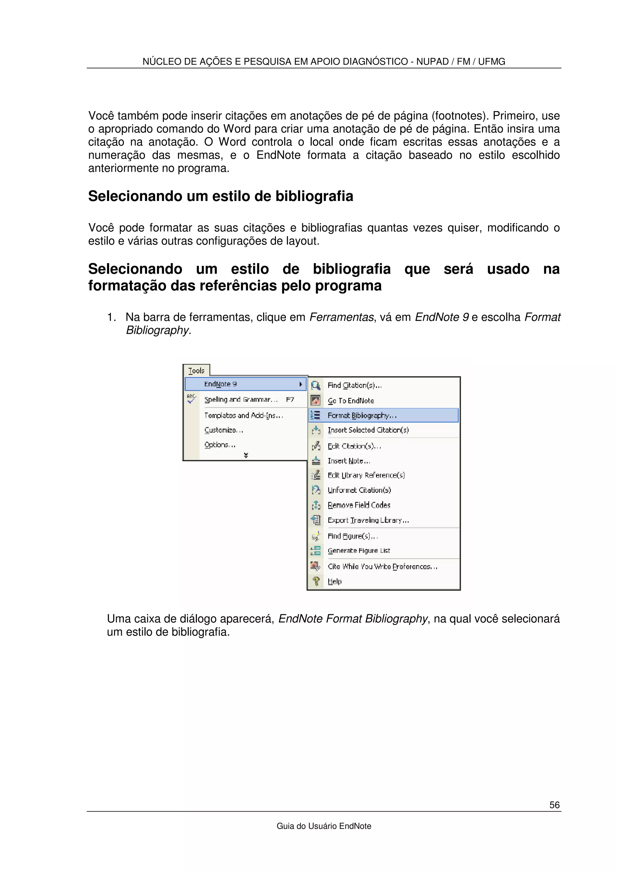 NÚCLEO DE AÇÕES E PESQUISA EM APOIO DIAGNÓSTICO - NUPAD / FM / UFMG
56
Guia do Usuário EndNote
Você também pode inserir citações em anotações de pé de página (footnotes). Primeiro, use
o apropriado comando do Word para criar uma anotação de pé de página. Então insira uma
citação na anotação. O Word controla o local onde ficam escritas essas anotações e a
numeração das mesmas, e o EndNote formata a citação baseado no estilo escolhido
anteriormente no programa.
Selecionando um estilo de bibliografia
Você pode formatar as suas citações e bibliografias quantas vezes quiser, modificando o
estilo e várias outras configurações de layout.
Selecionando um estilo de bibliografia que será usado na
formatação das referências pelo programa
1. Na barra de ferramentas, clique em Ferramentas, vá em EndNote 9 e escolha Format
Bibliography.
Uma caixa de diálogo aparecerá, EndNote Format Bibliography, na qual você selecionará
um estilo de bibliografia.
 