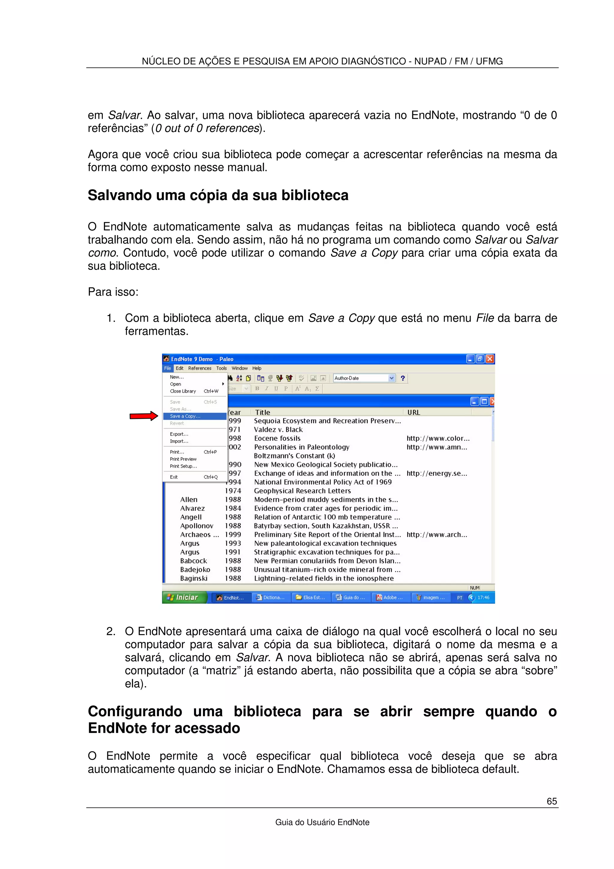 NÚCLEO DE AÇÕES E PESQUISA EM APOIO DIAGNÓSTICO - NUPAD / FM / UFMG
65
Guia do Usuário EndNote
em Salvar. Ao salvar, uma nova biblioteca aparecerá vazia no EndNote, mostrando “0 de 0
referências” (0 out of 0 references).
Agora que você criou sua biblioteca pode começar a acrescentar referências na mesma da
forma como exposto nesse manual.
Salvando uma cópia da sua biblioteca
O EndNote automaticamente salva as mudanças feitas na biblioteca quando você está
trabalhando com ela. Sendo assim, não há no programa um comando como Salvar ou Salvar
como. Contudo, você pode utilizar o comando Save a Copy para criar uma cópia exata da
sua biblioteca.
Para isso:
1. Com a biblioteca aberta, clique em Save a Copy que está no menu File da barra de
ferramentas.
2. O EndNote apresentará uma caixa de diálogo na qual você escolherá o local no seu
computador para salvar a cópia da sua biblioteca, digitará o nome da mesma e a
salvará, clicando em Salvar. A nova biblioteca não se abrirá, apenas será salva no
computador (a “matriz” já estando aberta, não possibilita que a cópia se abra “sobre”
ela).
Configurando uma biblioteca para se abrir sempre quando o
EndNote for acessado
O EndNote permite a você especificar qual biblioteca você deseja que se abra
automaticamente quando se iniciar o EndNote. Chamamos essa de biblioteca default.
 
