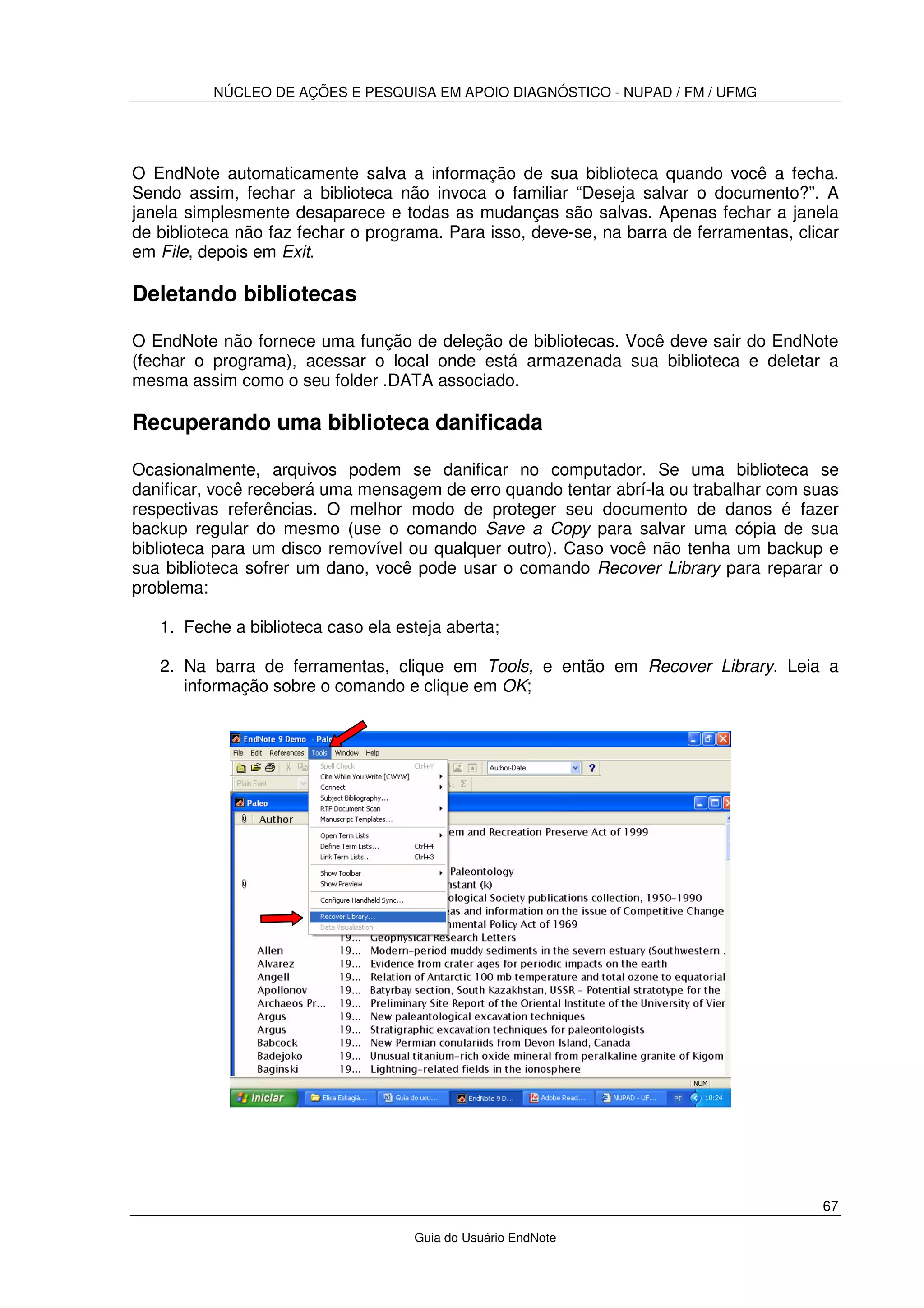 NÚCLEO DE AÇÕES E PESQUISA EM APOIO DIAGNÓSTICO - NUPAD / FM / UFMG
67
Guia do Usuário EndNote
O EndNote automaticamente salva a informação de sua biblioteca quando você a fecha.
Sendo assim, fechar a biblioteca não invoca o familiar “Deseja salvar o documento?”. A
janela simplesmente desaparece e todas as mudanças são salvas. Apenas fechar a janela
de biblioteca não faz fechar o programa. Para isso, deve-se, na barra de ferramentas, clicar
em File, depois em Exit.
Deletando bibliotecas
O EndNote não fornece uma função de deleção de bibliotecas. Você deve sair do EndNote
(fechar o programa), acessar o local onde está armazenada sua biblioteca e deletar a
mesma assim como o seu folder .DATA associado.
Recuperando uma biblioteca danificada
Ocasionalmente, arquivos podem se danificar no computador. Se uma biblioteca se
danificar, você receberá uma mensagem de erro quando tentar abrí-la ou trabalhar com suas
respectivas referências. O melhor modo de proteger seu documento de danos é fazer
backup regular do mesmo (use o comando Save a Copy para salvar uma cópia de sua
biblioteca para um disco removível ou qualquer outro). Caso você não tenha um backup e
sua biblioteca sofrer um dano, você pode usar o comando Recover Library para reparar o
problema:
1. Feche a biblioteca caso ela esteja aberta;
2. Na barra de ferramentas, clique em Tools, e então em Recover Library. Leia a
informação sobre o comando e clique em OK;
 