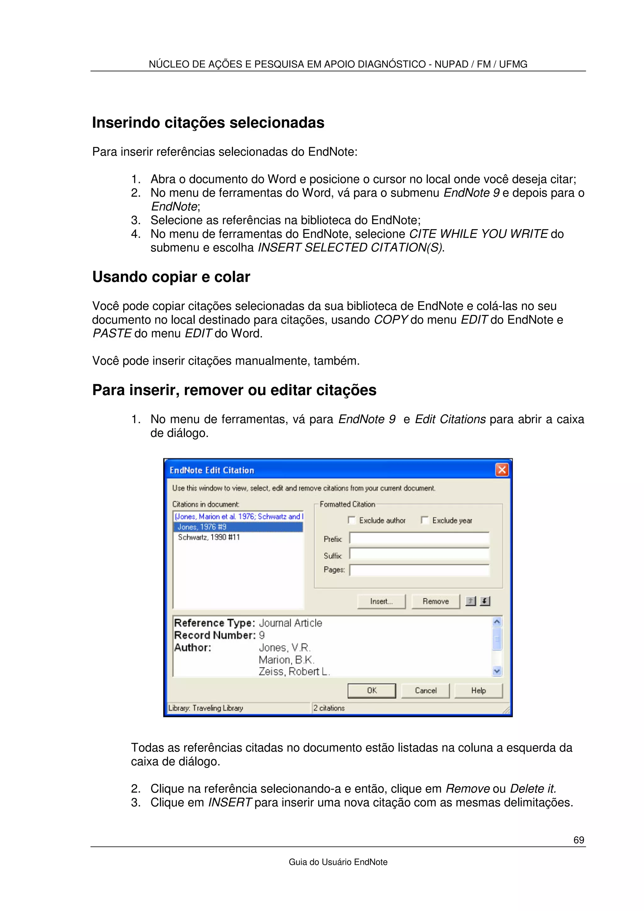 NÚCLEO DE AÇÕES E PESQUISA EM APOIO DIAGNÓSTICO - NUPAD / FM / UFMG
69
Guia do Usuário EndNote
Inserindo citações selecionadas
Para inserir referências selecionadas do EndNote:
1. Abra o documento do Word e posicione o cursor no local onde você deseja citar;
2. No menu de ferramentas do Word, vá para o submenu EndNote 9 e depois para o
EndNote;
3. Selecione as referências na biblioteca do EndNote;
4. No menu de ferramentas do EndNote, selecione CITE WHILE YOU WRITE do
submenu e escolha INSERT SELECTED CITATION(S).
Usando copiar e colar
Você pode copiar citações selecionadas da sua biblioteca de EndNote e colá-las no seu
documento no local destinado para citações, usando COPY do menu EDIT do EndNote e
PASTE do menu EDIT do Word.
Você pode inserir citações manualmente, também.
Para inserir, remover ou editar citações
1. No menu de ferramentas, vá para EndNote 9 e Edit Citations para abrir a caixa
de diálogo.
Todas as referências citadas no documento estão listadas na coluna a esquerda da
caixa de diálogo.
2. Clique na referência selecionando-a e então, clique em Remove ou Delete it.
3. Clique em INSERT para inserir uma nova citação com as mesmas delimitações.
 