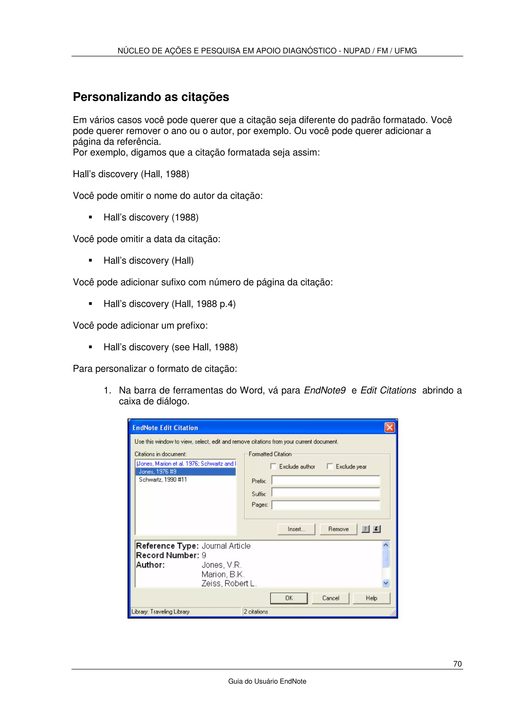 NÚCLEO DE AÇÕES E PESQUISA EM APOIO DIAGNÓSTICO - NUPAD / FM / UFMG
70
Guia do Usuário EndNote
Personalizando as citações
Em vários casos você pode querer que a citação seja diferente do padrão formatado. Você
pode querer remover o ano ou o autor, por exemplo. Ou você pode querer adicionar a
página da referência.
Por exemplo, digamos que a citação formatada seja assim:
Hall’s discovery (Hall, 1988)
Você pode omitir o nome do autor da citação:
Hall’s discovery (1988)
Você pode omitir a data da citação:
Hall’s discovery (Hall)
Você pode adicionar sufixo com número de página da citação:
Hall’s discovery (Hall, 1988 p.4)
Você pode adicionar um prefixo:
Hall’s discovery (see Hall, 1988)
Para personalizar o formato de citação:
1. Na barra de ferramentas do Word, vá para EndNote9 e Edit Citations abrindo a
caixa de diálogo.
 