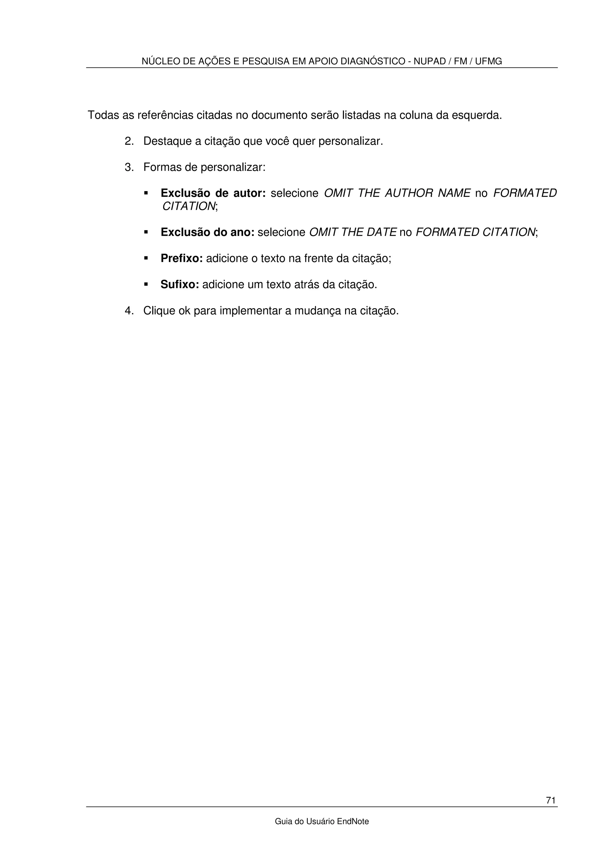 NÚCLEO DE AÇÕES E PESQUISA EM APOIO DIAGNÓSTICO - NUPAD / FM / UFMG
71
Guia do Usuário EndNote
Todas as referências citadas no documento serão listadas na coluna da esquerda.
2. Destaque a citação que você quer personalizar.
3. Formas de personalizar:
Exclusão de autor: selecione OMIT THE AUTHOR NAME no FORMATED
CITATION;
Exclusão do ano: selecione OMIT THE DATE no FORMATED CITATION;
Prefixo: adicione o texto na frente da citação;
Sufixo: adicione um texto atrás da citação.
4. Clique ok para implementar a mudança na citação.
 
