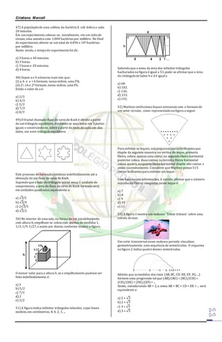 Cristiano Marcell 
47) A população de uma colônia da bactéria E. coli dobra a cada 
20 minutos. 
Em um experimento, colocou-se, inicialmente, em um tubo de 
ensaio, uma amostra com 1.000 bactérias por mililitro. No final 
do experimento, obteve-se um total de 4,096 x 106 bactérias 
por mililitro. 
Assim sendo, o tempo do experimento foi de: 
a) 3 horas e 40 minutos. 
b) 3 horas. 
c) 3 horas e 20 minutos. 
d) 4 horas. 
48) Sejam a e b números reais tais que: 
(i) a, b e a + b formam, nessa ordem, uma PA; 
(ii) 2a, 16 e 2b formam, nessa ordem, uma PG. 
Então o valor de a é: 
a) 2/3 
b) 4/3 
c) 5/3 
d) 7/3 
e) 8/3 
49) O fractal chamado floco de neve de Koch é obtido a partir 
de um triângulo equilátero, dividindo-se seus lados em 3 partes 
iguais e construindo-se, sobre a parte do meio de cada um dos 
lados, um novo triângulo equilátero. 
Este processo de formação continua indefinidamente até a 
obtenção de um floco de neve de Koch. 
Supondo que o lado do triângulo inicial meça 1 unidade de 
comprimento, a área do floco de neve de Koch formado será, 
em unidades quadradas, equivalente a: 
a) √3/5 
b) √3/4 
c) 2√3/5 
d) √3/2 
50) No interior de uma sala, na forma de um paralelepípedo 
com altura h, empilham-se cubos com arestas de medidas 1, 
1/3, 1/9, 1/27, e assim por diante, conforme mostra a figura. 
O menor valor para a altura h, se o empilhamento pudesse ser 
feito indefinidamente, é: 
a) 3 
b) 5/2 
c) 7/3 
d) 2 
e) 3/2 
51) A figura indica infinitos triângulos isósceles, cujas bases 
medem, em centímetros, 8, 4, 2, 1, ... 
Sabendo que a soma da área dos infinitos triângulos 
hachurados na figura é igual a 51, pode-se afirmar que a área 
do retângulo de lados h e d é igual a 
a) 68. 
b) 102. 
c) 136. 
d) 153. 
e) 192. 
52) Marlene confecciona leques artesanais com o formato de 
um setor circular, como representado na figura a seguir. 
Para enfeitar os leques, usa pequenas contas brilhantes que 
dispõe da seguinte maneira: no vértice do leque, primeira 
fileira, coloca apenas uma conta; na segunda fileira horizontal 
posterior coloca duas contas; na terceira fileira horizontal 
coloca quatro, na quarta fileira horizontal dispõe oito contas e 
assim sucessivamente. Considere que Marlene possui 515 
contas brilhantes para enfeitar um leque. 
Com base nessas informações, é correto afirmar que o número 
máximo de fileiras completas nesse leque é: 
a) 7 
b) 8 
c) 9 
d) 10 
e) 11 
53) A figura 1 mostra um molusco 'Triton tritonis' sobre uma 
estrela do mar. 
Um corte transversal nesse molusco permite visualizar, 
geometricamente, uma sequência de semicírculos. O esquema 
na figura 2 indica quatro desses semicírculos. 
Admita que as medidas dos raios (AB, BC, CD, DE, EF, FG, ...) 
formem uma progressão tal que (AB)/(BC) = (BC)/(CD) = 
(CD)/(DE) = (DE)/(EF) = ... 
Assim, considerando AB = 2, a soma AB + BC + CD + DE + ... será 
equivalente a: 
a) 2 + √3 
b) 2 + √5 
c) 3 + √3 
d) 3 + √5 
 