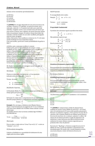 Cristiano Marcell 
músicas serão necessários aproximadamente: 
a) 100 dias. 
b) 10 anos. 
c) 1 século. 
d) 10 séculos. 
e) 100 séculos 
75)(ENEM) Em um jogo disputado em uma mesa de sinuca, há 
16 bolas: 1 branca e 15 coloridas, as quais, de acordo com a 
coloração, valem de 1 a 15 pontos (um valor para cada bola 
colorida). O jogador acerta o taco na bola branca de forma que 
esta acerte as outras, com o objetivo de acertar duas das quinze 
bolas em quaisquer caçapas. Os valores dessas duas bolas são 
somados e devem resultar em um valor escolhido pelo jogador 
antes do início da jogada. 
Arthur, Bernardo e Caio escolhem os números 12, 17 e 22 como 
sendo resultados de suas respectivas somas. 
Com essa escolha, quem tem a maior probabilidade de ganhar o 
jogo é: 
a) Arthur, pois a soma que escolheu é a menor. 
b) Bernardo, pois há 7 possibilidades de compor a soma 
escolhida por ele, contra 4 possibilidades para a escolha de 
Arthur e 4 possibilidades para a escolha de Caio. 
c) Bernardo, pois há 7 possibilidades de compor a soma 
escolhida por ele, contra 5 possibilidades para a escolha de 
Arthur e 4 possibilidades para a escolha de Caio. 
d) Caio, pois há 10 possibilidades de compor a soma escolhida 
por ele, contra 5 possibilidades para a escolha de Arthur e 8 
possibilidades para a escolha de Bernardo. 
e) Caio, pois a soma que escolheu é a maior. 
11. Razões e proporções, porcentagem e juros e relações de 
dependência entre grandezas. 
11.1.Razão 
Chama-se razão entre dois números a e b ao quociente 
indicado entre eles. Notação : 
a ou a : b. 
b 
Termos da razão : 
 a  Antecedente 
 b  conseqüente 
11.2.Razões Especiais 
I) Velocidade Média: É a razão entre o espaço percorrido e o 
tempo gasto para percorrê-lo. 
Vm 
S 
t 
 
 
 
ll) Escala: É a razão entre o comprimento de um segmento no 
desenho (mapa, planta) e o comprimento real desse segmento. 
Escala = 
d 
r 
Exemplo: Em um mapa, a distância entre Montes Claros e 
Viçosa é representada por um segmento de 7,2 cm. A distância 
real entre essas cidades é de 4320km. Vamos calcular a escala 
deste mapa. 
As medidas devem estar na mesma unidade, logo 4320km = 
432 000 000 cm 
Observação: 
Para se achar a razão entre as “áreas” faz-se (d / r)2 e entre os 
“volumes” , ( d / r )3. 
III) Densidade demográfica 
Calcula-se dividindo-se a quantidade de habitantes de uma 
região pela área dessa região. 
11.3.Proporção 
É uma igualdade entre razões. 
Notação 
a 
c 
 ou a : b :: c : d. 
d 
b 
Termos : a e d  extremos 
b e c  meios 
Propriedade Fundamental 
O produto dos extremos é igual ao produto dos meios. 
a 
c 
  a . d = b . c 
d 
b 
Não podemos esquecer que 
a 
 
c d b 
c 
d 
a 
b 
 
  
Quarta proporcional 
c 
x 
a 
b 
 
Proporção contínua: os meios são idênticos 
b 
c 
a 
b 
 
Terceira proporcional. 
b 
x 
a 
b 
 
Grandezas diretamente proporcionais 
Duas grandezas são diretamente proporcionais quando, 
aumentando-se (ou diminuindo-se) uma, a outra também 
aumenta (ou diminui) na mesma razão. 
Ex.: Tempo e Distância 
Grandezas inversamente proporcionais 
Duas grandezas são inversamente proporcionais quando, 
aumentando-se uma a outra diminui na mesma razão, e vice-versa. 
Ex.: Velocidade e Tempo 
Exercícios 
76) Determine a razão entre 37 candidatos e 222 candidatos. 
a) 1/2 
b) 1/3 
c) 1/4 
d) 1/5 
e) 1/6 
77) (ENEM) Se compararmos a idade do planeta Terra, 
avaliada em quatro e meio bilhões de anos (4,5 × 10ª anos), 
com a de uma pessoa de 45 anos, então quando começaram a 
florescer os primeiros vegetais, a Terra já teria 42 anos. Ela só 
conviveu com o homem moderno nas últimas quatro horas e, 
há cerca de uma hora, viu-o começar a plantar e a colher. Há 
menos de um minuto percebeu o ruído de máquinas e de 
indústrias e, como denuncia uma ONG de defesa do meio 
ambiente, foi nesses últimos sessenta segundos que se 
produziu todo o lixo do planeta! 
Na teoria do " Big Bang", o Universo surgiu há cerca de 15 
bilhões de anos, a partir da explosão e expansão de uma 
densíssima gota. De acordo com a escala proposta no texto, 
essa teoria situaria o início do Universo há cerca de 
a) 100 anos. 
b) 150 anos. 
 