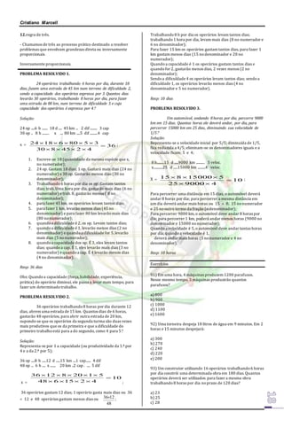 Cristiano Marcell 
12.regra de três. 
- Chamamos de três ao processo prático destinado a resolver 
problemas que envolvam grandezas direta ou inversamente 
proporcionais. 
Inversamente proporcionais. 
PROBLEMA RESOLVIDO 1. 
24 operários trabalhando 6 horas por dia, durante 18 
dias, fazem uma estrada de 45 km num terreno de dificuldade 2, 
sendo a capacidade dos operários expressa por 3. Quantos dias 
levarão 30 operários, trabalhando 8 horas por dia, para fazer 
uma estrada de 80 km, num terreno de dificuldade 5 e cuja 
capacidade dos operários é expressa por 4 
Solução: 
24 op .....6 h ........ 18 d ..... 45 km ... 2 dif .......... 3 cap 
30 op .. 8 h .......... x .... 80 km .....5 dif ...........4 cap 
24 18 6 80 5 3 
     ; 
x  36 
30 8 45 2 4 
 
    
1. Escreve-se 18 (quantidade da mesma espécie que x, 
no numerador); 
2. 24 op. Gastam 18 dias; 1 op. Gastará mais dias (24 no 
numerador) e 30 op. Gastarão menos dias (30 no 
denominador); 
3. Trabalhando 6 horas por dia os op. Gastam tantos 
dias; trab. Uma hora por dia, gastarão mais dias (6 no 
numerador) e trab. 8, gastarão menos ( 8 no 
denominador); 
4. para fazer 45 km, os operários levam tantos dias; 
5. para fazer 1 km, levarão menos dias (45 no 
denominador) e para fazer 80 km levarão mais dias 
(80 no numerador); 
6. quando a dificuldade é 2, os op. Levam tantos dias; 
7. quando a dificuldade é 1, levarão menos dias (2 no 
denominador) e quando a dificuldade for 5, levarão 
mais dias (5 no numerador); 
8. quando a capacidade dos op. É 3, eles levam tantos 
dias; quando a cap. É 1, eles levarão mais dias (3 no 
numerador) e quando a cap. É 4 levarão menos dias 
(4 no denominador). 
Resp: 36 dias 
Obs: Quando a capacidade (força, habilidade, experiência, 
prática) do operário diminui, ele passa a levar mais tempo, para 
fazer um determinado trabalho. 
PROBLEMA RESOLVIDO 2. 
36 operários trabalhando 8 horas por dia durante 12 
dias, abrem uma estrada de 15 km. Quantos dias de 6 horas, 
gastarão 48 operários, para abrir outra estrada de 20 km, 
supondo-se que os operários da segunda turma são duas vezes 
mais produtivos que os da primeira e que a dificuldade do 
primeiro trabalho está para a do segundo, como 4 para 5 
Solução: 
Representa-se por 1 a capacidade (ou produtividade da 1.ª por 
4 e a da 2.ª por 5); 
36 op .....8 h ......12 d ......15 km ....1 cap....... 4 dif 
48 op ... 6 h ..... x ........ 20 km ..2 cap . ..... 5 dif 
x  
10 
36  12  8  20  1  
5 
48 6 15 2 4 
 
    
; 
36 operários gastam 12 dias; 1 operário gasta mais dias ou 36 
 12 e 48 operários gastam menos dias ou 
3612 ; 
48 
Trabalhando 8 h por dia os operários levam tantos dias; 
trabalhando 1 hora por dia, levam mais dias (8 no numerador e 
6 no denominador); 
Para fazer 15 km os operários gastam tantos dias, para fazer 1 
km gastam menos dias (15 no denominador e 20 no 
numerador); 
Quando a capacidade é 1 os operários gastam tantos dias e 
quando for 2, gastarão menos dias, 2 vezes menos (2 no 
denominador); 
Sendo a dificuldade 4 os operários levam tantos dias; sendo a 
dificuldade 1, os operários levarão menos dias (4 no 
denominador e 5 no numerador). 
Resp: 10 dias 
PROBLEMA RESOLVIDO 3. 
Um automóvel, andando 8 horas por dia, percorre 9000 
km em 15 dias. Quantas horas ele deverá andar, por dia, para 
percorrer 15000 km em 25 dias, diminuindo sua velocidade de 
1/5 
Solução: 
Representa-se a velocidade inicial por 5/5; diminuída de 1/5, 
fica reduzida a 4/5; eliminam-se os denominadores iguais e a 
velocidade ficam: 5 e 4; 
8 h..........15 d ......9000 km ............ 5 veloc. 
x.............25 d ......15000 km ...........4 veloc. 
15 8 15000 5 
   ; 
X  10 
25 9000 4 
 
  
Para percorrer uma distância em 15 dias, o automóvel deverá 
andar 8 horas por dia; para percorrer a mesma distância em 
um dia deverá andar mais horas ou 15  8; 15 no numerador 
e 25 no outro termo da fração (o denominador); 
Para percorrer 9000 km, o automóvel deve andar 8 horas por 
dia; para percorrer 1 km, poderá andar menos horas (9000 no 
denominador e 15000 no numerador); 
Quando a velocidade é 5, o automóvel deve andar tantas horas 
por dia; quando a velocidade é 1, 
deverá andar mais horas (5 no numerador e 4 no 
denominador). 
Resp: 10 horas 
Exercícios 
91) Em uma hora, 4 máquinas produzem 1200 parafusos. 
Nesse mesmo tempo, 3 máquinas produzirão quantos 
parafusos? 
a) 800 
b) 900 
c) 1000 
d) 1100 
e) 1600 
92) Uma torneira despeja 18 litros de água em 9 minutos. Em 2 
horas e 15 minutos despejará: 
a) 300 
b) 270 
c) 240 
d) 220 
e) 200 
93) Um construtor utilizando 16 operários trabalhando 6 horas 
por dia constrói uma determinada obra em 180 dias. Quantos 
operários deverá ser utilizados para fazer a mesma obra 
trabalhando 8 horas por dia no prazo de 120 dias? 
a) 23 
b) 25 
c) 28 
 