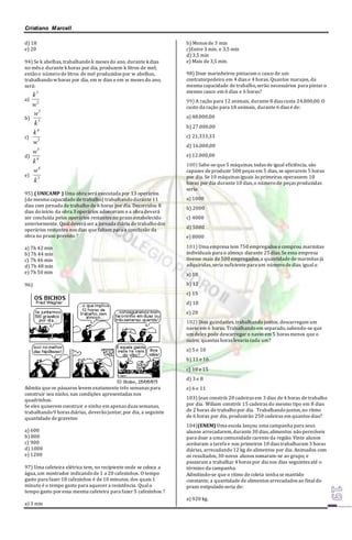 Cristiano Marcell 
d) 18 
e) 20 
94) Se k abelhas, trabalhando k meses do ano, durante k dias 
no mês e durante k horas por dia, produzem k litros de mel; 
então o número de litros de mel produzidos por w abelhas, 
trabalhando w horas por dia, em w dias e em w meses do ano, 
será: 
a) 
3 
2 
k 
w 
b) 
5 
w 
3 
k 
c) 
4 
3 
k 
w 
d) 
3 
w 
4 
k 
e) 
4 
w 
3 
k 
95) ( UNICAMP ) Uma obra será executada por 13 operários 
(de mesma capacidade de trabalho) trabalhando durante 11 
dias com jornada de trabalho de 6 horas por dia. Decorridos 8 
dias do início da obra 3 operários adoeceram e a obra deverá 
ser concluída pelos operários restantes no prazo estabelecido 
anteriormente. Qual deverá ser a jornada diária de trabalho dos 
operários restantes nos dias que faltam para a conclusão da 
obra no prazo previsto ? 
a) 7h 42 min 
b) 7h 44 min 
c) 7h 46 min 
d) 7h 48 min 
e) 7h 50 min 
96) 
Admita que os pássaros levem exatamente três semanas para 
construir seu ninho, nas condições apresentadas nos 
quadrinhos. 
Se eles quiserem construir o ninho em apenas duas semanas, 
trabalhando 9 horas diárias, deverão juntar, por dia, a seguinte 
quantidade de gravetos: 
a) 600 
b) 800 
c) 900 
d) 1000 
e) 1200 
97) Uma cafeteira elétrica tem, no recipiente onde se coloca a 
água, um mostrador indicando de 1 a 20 cafezinhos. O tempo 
gasto para fazer 18 cafezinhos é de 10 minutos, dos quais 1 
minuto é o tempo gasto para aquecer a resistência. Qual o 
tempo gasto por essa mesma cafeteira para fazer 5 cafezinhos ? 
a) 3 min 
b) Menos de 3 min 
c)Entre 3 min. e 3,5 min 
d) 3,5 min 
e) Mais de 3,5 min. 
98) Doze marinheiros pintaram o casco de um 
contratorpedeiro em 4 dias e 4 horas. Quantos marujos, da 
mesma capacidade de trabalho, serão necessários para pintar o 
mesmo casco em 6 dias e 6 horas? 
99) A ração para 12 animais, durante 8 dias custa 24.000,00. O 
custo da ração para 18 animais, durante 6 dias é de: 
a) 48.000,00 
b) 27.000,00 
c) 21.333,33 
d) 16.000,00 
e) 12.000,00 
100) Sabe-se que 5 máquinas, todas de igual eficiência, são 
capazes de produzir 500 peças em 5 dias, se operarem 5 horas 
por dia. Se 10 máquinas iguais às primeiras operassem 10 
horas por dia durante 10 dias, o número de peças produzidas 
seria: 
a) 1000 
b) 2000 
c) 4000 
d) 5000 
e) 8000 
101) Uma empresa tem 750 empregados e comprou marmitas 
individuais para o almoço durante 25 dias. Se essa empresa 
tivesse mais de 500 empregados, a quantidade de marmitas já 
adquiridas, seria suficiente para um número de dias igual a: 
a) 10 
b) 12 
c) 15 
d) 18 
e) 20 
102) Dois guindastes, trabalhando juntos, descarregam um 
navio em 6 horas. Trabalhando em separado, sabendo-se que 
um deles pode descarregar o navio em 5 horas menos que o 
outro, quantas horas levaria cada um? 
a) 5 e 10 
b) 11 e 16 
c) 10 e 15 
d) 3 e 8 
e) 6 e 11 
103) Jean constrói 20 cadeiras em 3 dias de 4 horas de trabalho 
por dia. Wiliam constrói 15 cadeiras do mesmo tipo em 8 dias 
de 2 horas de trabalho por dia. Trabalhando juntos, no ritmo 
de 6 horas por dia, produzirão 250 cadeiras em quantos dias? 
104)(ENEM) Uma escola lançou uma campanha para seus 
alunos arrecadarem, durante 30 dias, alimentos não perecíveis 
para doar a uma comunidade carente da região. Vinte alunos 
aceitaram a tarefa e nos primeiros 10 dias trabalharam 3 horas 
diárias, arrecadando 12 kg de alimentos por dia. Animados com 
os resultados, 30 novos alunos somaram-se ao grupo, e 
passaram a trabalhar 4 horas por dia nos dias seguintes até o 
término da campanha. 
Admitindo-se que o ritmo de coleta tenha se mantido 
constante, a quantidade de alimentos arrecadados ao final do 
prazo estipulado seria de: 
a) 920 kg. 
 