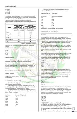 Cristiano Marcell 
b) 800 kg. 
c) 720 kg. 
d) 600 kg. 
e) 570 kg. 
105)(UERJ) Na tabela a seguir, um determinado sanduíche é 
utilizado como padrão de comparação do poder de compra dos 
trabalhadores de seis cidades diferentes. 
Na cidade de São Paulo, o menor número de minutos 
necessários para comprar um único sanduíche é representado 
por x. 
Considere que a jornada de trabalho é a mesma em todas as 
cidades. 
O valor aproximado de x corresponde a: 
a) 48 
b) 46 
c) 42 
d) 40 
13. Porcentagem. 
O símbolo n% representa a fração n /100 e serve 
para fazer comparação com grupos de 100 elementos. 
Ex.: Quando falamos que uma turma de 50 alunos possui 40% 
de homens, significa que se a turma possuísse 100 alunos, 40 
seriam homens. Mas como só há 50, concluímos que 20 são 
homens. 
Para calcular n% de um valor A, basta multiplicar n%.A. 
Fator de aumento 
Em geral, se um valor A sofre um aumento de n%, o novo valor 
N é dado por: 
N = A + n%.A  N = A. (1 + n%) 
Fator de multiplicação pode ser um acréscimo ou um 
decréscimo no valor do produto. 
Sendo um produto aumentou 10% então seu fator de 
multiplicação é de 1 + (taxa de acréscimo), sendo essa taxa de 
0,1. Portanto, seu fator de multiplicação é de 1,1. 
Se um produto teve um desconto de 10% então seu fator 
de multiplicação é de 1 – (taxa de decréscimo), sendo essa taxa 
de 0,1 temos 1 – 0,1 = 0,9 
Acréscimo Fator de Multiplicação 
10% 1,1 
15% 1,15 
18% 1,18 
20% 1,2 
63% 1,63 
86% 1,86 
100% 2 
Vendendo um ingresso que custou R$40,00 com um 
acréscimo de 20% temos: 
40 multiplicado por 1,2 = R$48,00 
Decréscimo Fator de Multiplicação 
10% 0,9 
15% 0,85 
18% 0,82 
20% 0,8 
63% 0,37 
86% 0,14 
100% 0 
Descontando 10% no valor de R$30,00 temos: 
30 multiplicado por 0,90 = R$27,00 
Exercícios 
106) (UERJ) Uma fábrica de doces vende caixas com 50 
unidades de bombons recheados com dois sabores, morango e 
caramelo. O custo de produção dos bombons de morango é de 
10 centavos por unidade, enquanto o dos bombons de caramelo 
é de 20 centavos por unidade. Os demais custos de produção 
são desprezíveis. 
Sabe-se que cada caixa é vendida por R$ 7,20 e que o valor de 
venda fornece um lucro de 20% sobre o custo de produção de 
cada bombom. 
Calcule o número de bombons de cada sabor contidos em uma 
caixa. 
107) (UERJ)João abriu uma caderneta de poupança e, em 1¡. de 
janeiro de 2006, depositou R$ 500,00 a uma taxa de juros, 
nesse ano, de 20%. Em 1¡. de janeiro de 2007, depositou mais 
R$ 1.000,00. Para que João tenha, nessa poupança, em 1¡. de 
janeiro de 2008, um montante de R$ 1.824,00, a taxa de juros 
do segundo ano deve corresponder a: 
a) 12% 
b) 14% 
c) 16% 
d) 18% 
108) Após se fazer uma promoção em um clube de dança, o 
número de frequentadores do sexo masculino aumentou de 60 
para 84 e, apesar disso, o percentual da participação masculina 
passou de 30% para 24%. 
Considerando-se essas informações, é correto afirmar que o 
número de mulheres que frequentam esse clube, após a 
promoção, teve um aumento de 
a) 76%. 
b) 81%. 
c) 85%. 
d) 90%. 
109) Na última eleição para diretor de um clube, na qual 11% 
dos sócios votaram em branco e 13% anularam o voto, o 
vencedor obteve 52% dos votos válidos. Não são considerados 
válidos os votos em branco e os votos nulos. Todos os sócios 
votaram. Nestas condições o vencedor, de fato, obteve de todos 
os sócios um percentual de votos da ordem de 
a) 38,02 % 
b) 39,52 % 
c) 40,50 % 
d) 41,05 % 
110)(FUVEST) No próximo dia 08/12, Maria, que vive em 
Portugal, terá um saldo de 2.300 euros em sua conta corrente, e 
uma prestação a pagar no valor de 3.500 euros, com 
vencimento nesse dia. O salário dela é suficiente para saldar tal 
prestação, mas será depositado nessa conta corrente apenas no 
dia 10/12. 
Maria está considerando duas opções para pagar a prestação: 
 