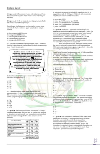 Cristiano Marcell 
1. Pagar no dia 8. Nesse caso, o banco cobrará juros de 2% ao 
dia sobre o saldo negativo diário em sua conta corrente, por 
dois dias; 
2. Pagar no dia 10. Nesse caso, ela deverá pagar uma multa de 
2% sobre o valor total da prestação. 
Suponha que não haja outras movimentações em sua conta 
corrente. Se Maria escolher a opção 2, ela terá, em relação à 
opção 1, 
a) desvantagem de 22,50 euros. 
b) vantagem de 22,50 euros. 
c) desvantagem de 21,52 euros. 
d) vantagem de 21,52 euros. 
e) vantagem de 20,48 euros. 
111) Quando estava lendo uma reportagem sobre a sua banda 
favorita, Paula observou que havia um borrão de tinta no texto, 
como é mostrado a seguir: 
Curiosa, Paula determinou que o número de ingressos 
oferecidos para a área vip foi 
a) 260. 
b) 400. 
c) 540. 
d) 760. 
e) 910. 
112) Determinada loja vende todos os produtos com 
pagamento para 45 dias. Para pagamento à vista, a loja oferece 
8% de desconto. A taxa mensal de juro simples paga pelo 
cliente que prefere pagar após 45 dias é, aproximadamente, de: 
a) 0% 
b) 5,3% 
c) 8% 
d) 5,8% 
e) 4,2% 
113)(ENEM) O Aedes aegypti é vetor transmissor da dengue. 
Uma pesquisa feita em São Luís - MA, de 2000 a 2002, mapeou 
os tipos de reservatório onde esse mosquito era encontrado. A 
tabela a seguir mostra parte dos dados coletados nessa 
pesquisa. 
Se mantido o percentual de redução da população total de A. 
aegypti observada de 2001 para 2002, teria sido encontrado, 
em 2003, um número total de mosquitos: 
a) menor que 5.000. 
b) maior que 5.000 e menor que 10.000. 
c) maior que 10.000 e menor que 15.000. 
d) maior que 15.000 e menor que 20.000. 
e) maior que 20.000. 
114)(ENEM) Não é nova a ideia de se extrair energia dos 
oceanos aproveitando-se a diferença das marés alta e baixa. Em 
1967, os franceses instalaram a primeira usina "maré-motriz", 
construindo uma barragem equipada de 24 turbinas, 
aproveitando-se a potência máxima instalada de 240 MW, 
suficiente para a demanda de uma cidade com 200 mil 
habitantes. Aproximadamente 10% da potência total instalada 
são demandados pelo consumo residencial. 
Nessa cidade francesa, aos domingos, quando parcela 
dos setores industrial e comercial pára, a demanda diminui 
40%. Assim, a produção de energia correspondente à demanda 
aos domingos será atingida mantendo-se 
I. todas as turbinas em funcionamento, com 60% da capacidade 
máxima de produção de cada uma delas. 
II. a metade das turbinas funcionando em capacidade máxima e 
o restante, com 20% da capacidade máxima. 
III. quatorze turbinas funcionando em capacidade máxima, uma 
com 40% da capacidade máxima e as demais desligadas. 
Está correta a situação descrita 
a) apenas em I. 
b) apenas em II. 
c) apenas em I e III. 
d) apenas em II e III. 
e) em I, II e III. 
115) Ricardo e Aline têm, respectivamente, 19 e 17 anos. Aline 
terá 92% da idade de Ricardo daqui a ____ anos. Preenche-se 
corretamente a lacuna com 
a) 4 
b) 5 
c) 6 
d) 8 
e) 9 
116) No Brasil, segundo o Censo 2000, o número de jovens na 
faixa de 15 a 29 anos é de 49 milhões. Isso representa 28% do 
total da população brasileira e é responsável por cerca de 50% 
dos jovens da América Latina. Em 2000 a população de jovens 
da América Latina correspondia, em milhões, a: 
a) 98 
b) 74 
c) 49 
d) 26 
e) 13 
117)(ENEM) Uma cooperativa de radiotáxis tem como meta 
atender em no máximo 15 minutos a pelo menos 95% das 
chamadas que recebe. O controle dessa meta é feito 
ininterruptamente por um funcionário que utiliza um 
equipamento de rádio para monitoramento. A cada 100 
chamadas, ele registra o número acumulado de chamadas que 
não foram atendidas em 15 minutos. Ao final de um dia, a 
cooperativa apresentou o seguinte desempenho: 
 