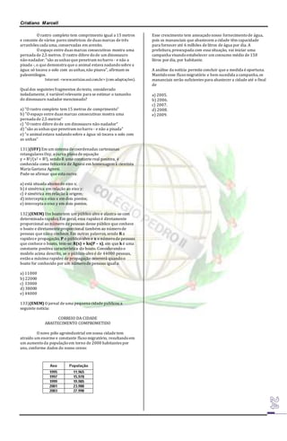 Cristiano Marcell 
O rastro completo tem comprimento igual a 15 metros 
e consiste de vários pares simétricos de duas marcas de três 
arranhões cada uma, conservadas em arenito. 
O espaço entre duas marcas consecutivas mostra uma 
pernada de 2,5 metros. O rastro difere do de um dinossauro 
não-nadador: "são as unhas que penetram no barro - e não a 
pisada -, o que demonstra que o animal estava nadando sobre a 
água: só tocava o solo com as unhas, não pisava", afirmam os 
paleontólogos. 
Internet: <www.noticias.uol.com.br> (com adaptações). 
Qual dos seguintes fragmentos do texto, considerado 
isoladamente, é variável relevante para se estimar o tamanho 
do dinossauro nadador mencionado? 
a) "O rastro completo tem 15 metros de comprimento" 
b) "O espaço entre duas marcas consecutivas mostra uma 
pernada de 2,5 metros" 
c) "O rastro difere do de um dinossauro não-nadador" 
d) "são as unhas que penetram no barro - e não a pisada" 
e) "o animal estava nadando sobre a água: só tocava o solo com 
as unhas" 
131)(UFF) Em um sistema de coordenadas cartesianas 
retangulares Oxy, a curva plana de equação 
y = R3/(x2 + R2), sendo R uma constante real positiva, é 
conhecida como feiticeira de Agnesi em homenagem à cientista 
Maria Gaetana Agnesi. 
Pode-se afirmar que esta curva: 
a) está situada abaixo do eixo x; 
b) é simétrica em relação ao eixo y; 
c) é simétrica em relação à origem; 
d) intercepta o eixo x em dois pontos; 
e) intercepta o eixo y em dois pontos. 
132)(ENEM) Um boato tem um público alvo e alastra-se com 
determinada rapidez. Em geral, essa rapidez é diretamente 
proporcional ao número de pessoas desse público que conhece 
o boato e diretamente proporcional também ao número de 
pessoas que não o conhece. Em outras palavras, sendo R a 
rapidez e propagação, P o público-alvo e x o número de pessoas 
que conhece o boato, tem-se: R(x) = kx(P – x), em que k é uma 
constante positiva característica do boato. Considerando o 
modelo acima descrito, se o público-alvo é de 44000 pessoas, 
então a máxima rapidez de propagação ocorrerá quando o 
boato for conhecido por um número de pessoas igual a: 
a) 11000 
b) 22000 
c) 33000 
d) 38000 
e) 44000 
133)(ENEM) O jornal de uma pequena cidade publicou a 
seguinte notícia: 
CORREIO DA CIDADE 
ABASTECIMENTO COMPROMETIDO 
O novo pólo agroindustrial em nossa cidade tem 
atraído um enorme e constante fluxo migratório, resultando em 
um aumento da população em torno de 2000 habitantes por 
ano, conforme dados do nosso censo: 
Esse crescimento tem ameaçado nosso fornecimento de água, 
pois os mananciais que abastecem a cidade têm capacidade 
para fornecer até 6 milhões de litros de água por dia. A 
prefeitura, preocupada com essa situação, vai iniciar uma 
campanha visando estabelecer um consumo médio de 150 
litros por dia, por habitante. 
A análise da notícia permite concluir que a medida é oportuna. 
Mantido esse fluxo migratório e bem sucedida a campanha, os 
mananciais serão suficientes para abastecer a cidade até o final 
de 
a) 2005. 
b) 2006. 
c) 2007. 
d) 2008. 
e) 2009. 
 